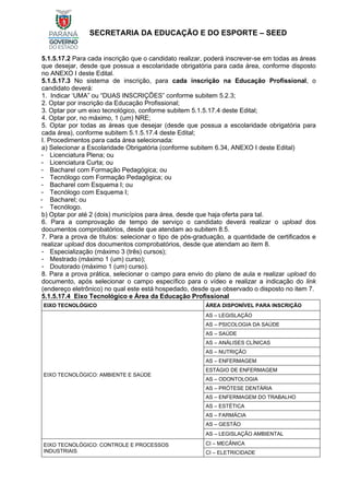 SECRETARIA DA EDUCAÇÃO E DO ESPORTE – SEED
5.1.5.17.2 Para cada inscrição que o candidato realizar, poderá inscrever-se em todas as áreas
que desejar, desde que possua a escolaridade obrigatória para cada área, conforme disposto
no ANEXO I deste Edital.
5.1.5.17.3 No sistema de inscrição, para cada inscrição na Educação Profissional, o
candidato deverá:
1. Indicar ‘UMA” ou “DUAS INSCRIÇÕES” conforme subitem 5.2.3;
2. Optar por inscrição da Educação Profissional;
3. Optar por um eixo tecnológico, conforme subitem 5.1.5.17.4 deste Edital;
4. Optar por, no máximo, 1 (um) NRE;
5. Optar por todas as áreas que desejar (desde que possua a escolaridade obrigatória para
cada área), conforme subitem 5.1.5.17.4 deste Edital;
I. Procedimentos para cada área selecionada:
a) Selecionar a Escolaridade Obrigatória (conforme subitem 6.34, ANEXO I deste Edital)
- Licenciatura Plena; ou
- Licenciatura Curta; ou
- Bacharel com Formação Pedagógica; ou
- Tecnólogo com Formação Pedagógica; ou
- Bacharel com Esquema I; ou
- Tecnólogo com Esquema I;
- Bacharel; ou
- Tecnólogo.
b) Optar por até 2 (dois) municípios para área, desde que haja oferta para tal.
6. Para a comprovação de tempo de serviço o candidato deverá realizar o upload dos
documentos comprobatórios, desde que atendam ao subitem 8.5.
7. Para a prova de títulos: selecionar o tipo de pós-graduação, a quantidade de certificados e
realizar upload dos documentos comprobatórios, desde que atendam ao item 8.
- Especialização (máximo 3 (três) cursos);
- Mestrado (máximo 1 (um) curso);
- Doutorado (máximo 1 (um) curso).
8. Para a prova prática, selecionar o campo para envio do plano de aula e realizar upload do
documento, após selecionar o campo específico para o vídeo e realizar a indicação do link
(endereço eletrônico) no qual este está hospedado, desde que observado o disposto no item 7.
5.1.5.17.4 Eixo Tecnológico e Área da Educação Profissional
EIXO TECNOLÓGICO ÁREA DISPONÍVEL PARA INSCRIÇÃO
EIXO TECNOLÓGICO: AMBIENTE E SAÚDE
AS – LEGISLAÇÃO
AS – PSICOLOGIA DA SAÚDE
AS – SAÚDE
AS – ANÁLISES CLÍNICAS
AS – NUTRIÇÃO
AS – ENFERMAGEM
ESTÁGIO DE ENFERMAGEM
AS – ODONTOLOGIA
AS – PRÓTESE DENTÁRIA
AS – ENFERMAGEM DO TRABALHO
AS – ESTÉTICA
AS – FARMÁCIA
AS – GESTÃO
AS – LEGISLAÇÃO AMBIENTAL
EIXO TECNOLÓGICO: CONTROLE E PROCESSOS
INDUSTRIAIS
CI – MECÂNICA
CI – ELETRICIDADE
 