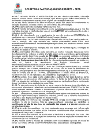 SECRETARIA DA EDUCAÇÃO E DO ESPORTE – SEED
5.1.15 O candidato declara, no ato da inscrição, que tem ciência e que aceita, caso seja
aprovado, quando de sua convocação, entregar, após a homologação do Processo Seletivo, os
documentos comprobatórios dos requisitos exigidos para a respectiva função.
5.1.16 Não haverá devolução da taxa de inscrição, exceto nos casos de cancelamento ou
alteração da data do processo seletivo, por conveniência da Administração.
5.1.17 Não serão deferidas inscrições via fax e/ou via e-mail.
5.1.18 O Instituto Consulplan disponibilizará no site www.institutoconsulplan.org.br a lista das
inscrições deferidas e indeferidas (se houver), em 25/07/2022, para conhecimento do ato e
motivos do indeferimento.
5.1.19 A não integralização dos procedimentos de inscrição implica na DESISTÊNCIA do
candidato e sua consequente ELIMINAÇÃO deste Processo Seletivo.
5.1.20 O candidato inscrito deverá atentar para a formalização da inscrição, considerando que,
caso a inscrição não seja efetuada nos moldes estabelecidos neste Edital, será
automaticamente considerada não efetivada pela organizadora, não assistindo nenhum direito
ao interessado.
5.1.21 Após a homologação da inscrição, não será aceita, em hipótese alguma, solicitação de
alteração dos dados ali contidos.
5.1.22 As informações referentes à data, ao horário, ao local de realização das provas (nome
do estabelecimento, endereço e sala) e à função, assim como as orientações para realização
das provas estarão disponíveis a partir do 15/08/2022, no endereço eletrônico do Instituto
Consulplan (www.institutoconsulplan.org.br), devendo o candidato efetuar a impressão do
Cartão de Confirmação de Inscrição (CCI). As informações também poderão ser obtidas por
meio da Central de Atendimento do Instituto Consulplan, e-mail
atendimento@institutoconsulplan.org.br e telefone 0800-283-4628.
5.1.23 Caso o candidato, ao consultar o Cartão de Confirmação de Inscrição (CCI), constate
que sua inscrição não foi aceita, deverá entrar em contato com a Central de Atendimento do
Instituto Consulplan pelo e-mail: atendimento@institutoConsulplan.org.br ou telefone 0800-283-
4628, no horário das 8h às 17h30min, considerando-se o horário oficial de Brasília/DF,
impreterivelmente em até 2 (dois) dias de antecedência à aplicação das provas.
5.1.24 Os contatos feitos após a data estabelecida no subitem 5.1.23 deste Edital não serão
considerados, prevalecendo as informações contidas no Cartão de Confirmação de Inscrição
(CCI) e a situação de inscrição do mesmo, visto ser dever do candidato verificar a confirmação
de sua inscrição na forma estabelecida neste Edital.
5.1.25 Os eventuais erros de digitação no nome, número do documento de identidade ou
outros dados referentes ao cadastro do candidato deverão ser corrigidos SOMENTE no dia das
provas objetivas, mediante conferência do documento original de identidade pelo fiscal de sala,
quando do ingresso do candidato no local de aplicação.
5.1.25.1 O candidato que, eventualmente, necessitar alterar algum dado constante da ficha de
inscrição ou apresentar qualquer observação relevante, poderá fazê-lo no termo de ocorrência
existente na sala de provas em posse dos fiscais de sala.
5.1.26 O Cartão de Confirmação de Inscrição NÃO será enviado ao endereço informado pelo
candidato no ato da inscrição. São de responsabilidade exclusiva do candidato a
identificação correta de seu local de realização das provas e o comparecimento no
horário determinado.
5.1.27 A alocação dos candidatos nos locais designados para as provas será definida pela
instituição organizadora, que poderá adotar livremente os critérios que julgar pertinentes a fim
de resguardar a segurança do certame.
5.1.27.1 A distribuição dar-se-á de acordo com a viabilidade e adequação dos locais, não
necessariamente havendo a alocação dos candidatos nos locais de provas de acordo com a
proximidade de suas residências.
5.1.27.2 Poderá ocorrer a reunião de candidatos com necessidades especiais em locais de
provas específicos, a fim de conferir melhor tratamento e acessibilidade a este público.
5.2 DAS TAXAS
 