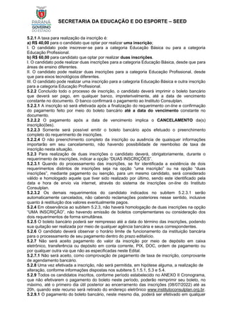 SECRETARIA DA EDUCAÇÃO E DO ESPORTE – SEED
5.2.1 A taxa para realização da inscrição é:
a) R$ 40,00 para o candidato que optar por realizar uma inscrição;
I. O candidato pode inscrever-se para a categoria Educação Básica ou para a categoria
Educação Profissional.
b) R$ 60,00 para candidato que optar por realizar duas inscrições.
I. O candidato pode realizar duas inscrições para a categoria Educação Básica, desde que para
áreas de ensino diferentes.
II. O candidato pode realizar duas inscrições para a categoria Educação Profissional, desde
que para eixos tecnológicos diferentes.
III. O candidato pode realizar uma inscrição para a categoria Educação Básica e outra inscrição
para a categoria Educação Profissional.
5.2.2 Concluído todo o processo de inscrição, o candidato deverá imprimir o boleto bancário
que deverá ser pago, em qualquer banco, impreterivelmente, até a data de vencimento
constante no documento. O banco confirmará o pagamento ao Instituto Consulplan.
5.2.2.1 A inscrição só será efetivada após a finalização do requerimento on-line e confirmação
do pagamento feito por meio do boleto bancário até a data do vencimento constante no
documento.
5.2.2.2 O pagamento após a data de vencimento implica o CANCELAMENTO da(s)
inscrição(ões).
5.2.2.3 Somente será possível emitir o boleto bancário após efetuado o preenchimento
completo do requerimento de inscrições.
5.2.2.4 O não preenchimento completo da inscrição ou ausência de quaisquer informações
importarão em seu cancelamento, não havendo possibilidade de reembolso de taxa de
inscrição nesta situação.
5.2.3 Para realização de duas inscrições o candidato deverá, obrigatoriamente, durante o
requerimento de inscrições, indicar a opção “DUAS INSCRIÇÕES”.
5.2.3.1 Quando do processamento das inscrições, se for identificada a existência de dois
requerimentos distintos de inscrições seja na opção “uma inscrição” ou na opção “duas
inscrições”, mediante pagamento ou isenção, para um mesmo candidato, será considerado
válido e homologado aquele que tiver sido realizado por último, sendo este identificado pela
data e hora de envio via internet, através do sistema de inscrições on-line do Instituto
Consulplan.
5.2.3.2 Os demais requerimentos do candidato indicados no subitem 5.2.3.1 serão
automaticamente cancelados, não cabendo reclamações posteriores nesse sentido, inclusive
quanto à restituição dos valores eventualmente pagos.
5.2.4 Em observância ao subitem 5.2.3, não haverá homologação de duas inscrições na opção
“UMA INSCRIÇÃO”, não havendo emissão de boletos complementares ou consideração dos
dois requerimentos de forma simultânea.
5.2.5 O boleto bancário poderá ser reimpresso até a data do término das inscrições, podendo
sua quitação ser realizada por meio de qualquer agência bancária e seus correspondentes.
5.2.6 O candidato deverá observar o horário limite de funcionamento da instituição bancária
para o processamento de seu pagamento dentro do prazo editalício.
5.2.7 Não será aceito pagamento do valor da inscrição por meio de depósito em caixa
eletrônico, transferência ou depósito em conta corrente, PIX, DOC, ordem de pagamento ou
por qualquer outra via que não as especificadas neste Edital.
5.2.7.1 Não será aceito, como comprovação de pagamento de taxa de inscrição, comprovante
de agendamento bancário.
5.2.8 Uma vez efetivada a inscrição, não será permitida, em hipótese alguma, a realização de
alteração, conforme informações dispostas nos subitens 5.1.5.1, 5.3 e 5.4.
5.2.9 Todos os candidatos inscritos, conforme período estabelecido no ANEXO II Cronograma,
que não efetivarem o pagamento do boleto neste período, poderão reimprimir seu boleto, no
máximo, até o primeiro dia útil posterior ao encerramento das inscrições (08/07/2022) até as
20h, quando este recurso será retirado do endereço eletrônico www.institutoconsulplan.org.br.
5.2.9.1 O pagamento do boleto bancário, neste mesmo dia, poderá ser efetivado em qualquer
 