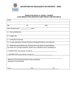 SECRETARIA DA EDUCAÇÃO E DO ESPORTE – SEED
ANEXO III DO EDITAL N.º 30/2022 – GS/SEED
LAUDO MÉDICO PARA INSCRITOS COMO PESSOA COM DEFICIÊNCIA
Nome:
RG: UF: CPF:
Data de Nascimento: ____/_____/_____ Sexo:
A – Tipo da Deficiência:
B – Código CID:
C – Limitações Funcionais:
D – Função pretendida: Professor/Professor Pedagogo/Professor Guia Intérprete
E – PARECER DO(A) MÉDICO(A) ESPECIALISTA NA ÁREA DA DEFICIÊNCIA:
De acordo com a função pretendida, declaro que a deficiência do(a) candidato(a) é:
( ) COMPATÍVEL para exercer a função de _________________________________.
( ) INCOMPATÍVEL para exercer a função de _________________________.
_____________________________________ ______________________________________
Médico(a) Examinador(a) Assinatura do(a) candidato(a)
Assinatura e Carimbo/CRM
Local: __________________________ Data________/__________________/20______
 