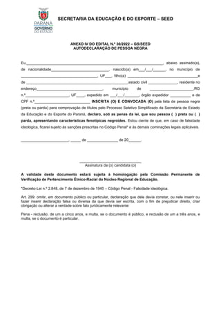 SECRETARIA DA EDUCAÇÃO E DO ESPORTE – SEED
ANEXO IV DO EDITAL N.º 30/2022 – GS/SEED
AUTODECLARAÇÃO DE PESSOA NEGRA
Eu,__________________________________________________________________, abaixo assinado(a),
de nacionalidade____________________________, nascido(a) em___/___/______, no município de
_____________________________________, UF___, filho(a) __________________________________e
de _________________________________________________,estado civil ______________, residente no
endereço________________________________, município de _____________________,RG
n.º_____________________, UF____, expedido em ___/___/_______, órgão expedidor __________ e de
CPF n.º___________________________ INSCRITA (O) E CONVOCADA (O) pela lista de pessoa negra
(preta ou parda) para comprovação de títulos pelo Processo Seletivo Simplificado da Secretaria de Estado
da Educação e do Esporte do Paraná, declaro, sob as penas da lei, que sou pessoa ( ) preta ou ( )
parda, apresentando características fenotípicas negroides. Estou ciente de que, em caso de falsidade
ideológica, ficarei sujeito às sanções prescritas no Código Penal* e às demais cominações legais aplicáveis.
_______________________, _____ de _______________ de 20______.
______________________________
Assinatura da (o) candidata (o)
A validade deste documento estará sujeita à homologação pela Comissão Permanente de
Verificação de Pertencimento Étnico-Racial do Núcleo Regional de Educação.
*Decreto-Lei n.º 2.848, de 7 de dezembro de 1940 – Código Penal - Falsidade ideológica.
Art. 299: omitir, em documento público ou particular, declaração que dele devia constar, ou nele inserir ou
fazer inserir declaração falsa ou diversa da que devia ser escrita, com o fim de prejudicar direito, criar
obrigação ou alterar a verdade sobre fato juridicamente relevante:
Pena - reclusão, de um a cinco anos, e multa, se o documento é público, e reclusão de um a três anos, e
multa, se o documento é particular.
 