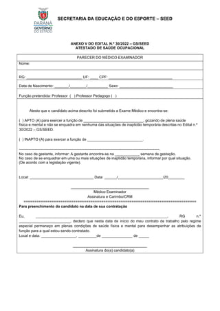 SECRETARIA DA EDUCAÇÃO E DO ESPORTE – SEED
ANEXO V DO EDITAL N.º 30/2022 – GS/SEED
ATESTADO DE SAÚDE OCUPACIONAL
PARECER DO MÉDICO EXAMINADOR
Nome:
RG: ___________________________ UF: ____ CPF: _______________________________
Data de Nascimento: _______/________/__________ Sexo: __________________________
Função pretendida: Professor ( ) Professor Pedagogo ( )
Atesto que o candidato acima descrito foi submetido a Exame Médico e encontra-se:
( ) APTO (A) para exercer a função de _____________________________, gozando de plena saúde
física e mental e não se enquadra em nenhuma das situações de inaptidão temporária descritas no Edital n.º
30/2022 – GS/SEED.
( ) INAPTO (A) para exercer a função de ___________________________.
------------------------------------------------------------------------------------------------------------------.
No caso de gestante, informar: A gestante encontra-se na ____________ semana de gestação.
No caso de se enquadrar em uma ou mais situações de inaptidão temporária, informar por qual situação.
(De acordo com a legislação vigente).
Local: _______________________________ Data: ______/______________________/20________
______________________________________
Médico Examinador
Assinatura e Carimbo/CRM
================================================================================
Para preenchimento do candidato na data de sua contratação
Eu, ________________________________________________________________, RG n.º
_________________________, declaro que nesta data de início do meu contrato de trabalho pelo regime
especial permaneço em plenas condições de saúde física e mental para desempenhar as atribuições da
função para a qual estou sendo contratado.
Local e data: _________________, _________de _______________ de _____
____________________________________
Assinatura do(a) candidato(a)
 