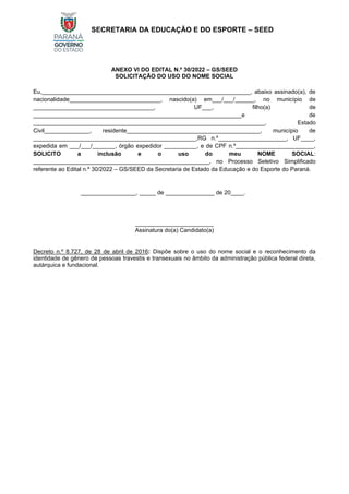 SECRETARIA DA EDUCAÇÃO E DO ESPORTE – SEED
ANEXO VI DO EDITAL N.º 30/2022 – GS/SEED
SOLICITAÇÃO DO USO DO NOME SOCIAL
Eu,________________________________________________________________, abaixo assinado(a), de
nacionalidade____________________________, nascido(a) em___/___/______, no município de
_____________________________________, UF___, filho(a) de
________________________________________________________________e de
_______________________________________________________________________, Estado
Civil______________, residente_________________________________________, município de
__________________________________________________,RG n.º_____________________, UF____,
expedida em ___/___/_______, órgão expedidor __________, e de CPF n.º________________________,
SOLICITO a inclusão e o uso do meu NOME SOCIAL:
______________________________________________________, no Processo Seletivo Simplificado
referente ao Edital n.º 30/2022 – GS/SEED da Secretaria de Estado da Educação e do Esporte do Paraná.
_________________, _____ de _______________ de 20____.
________________________
Assinatura do(a) Candidato(a)
Decreto n.º 8.727, de 28 de abril de 2016: Dispõe sobre o uso do nome social e o reconhecimento da
identidade de gênero de pessoas travestis e transexuais no âmbito da administração pública federal direta,
autárquica e fundacional.
 