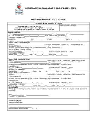 SECRETARIA DA EDUCAÇÃO E DO ESPORTE – SEED
ANEXO VII DO EDITAL N.º 30/2022 – GS/SEED
DECLARAÇÃO DE ACÚMULO DE CARGO
GOVERNO DO ESTADO DO PARANÁ
SECRETARIA DE ESTADO DA EDUCAÇÃO E DO ESPORTE
DECLARAÇÃO DE ACÚMULO DE CARGOS - TERMO DE OPÇÃO
DESPACHO GRHS/SEED
DADOS PESSOAIS:
NOME: ___________________ RG n.º ____________ CPF n.º __________________
DATA DE NASCIMENTO: _______/ /________SEXO: MASCULINO [ ] FEMININO [ ]
ENDEREÇO RESIDENCIAL: ________________________________________________________________
MUNICÍPIO: ____________________ CEP: __________-______ ESTADO: ________________ FONE: (__)__________
DADOS DO 1º CARGO/EMPREGO:
ÓRGÃO: _________________________________________FEDERAL [ ] ESTADUAL [ ] MUNICIPAL [ ] DENOMINAÇÃO DO
CARGO/EMPREGO______________________________________LF: _____________
REGIME JURÍDICO: Estatutário[ ] CLT [ ] Contrato Temporário[ ] Cargo Comissionado[ ]
SITUAÇÃO: Ativo[ ] Inativo[ ] Outros[ ]
DATA DE ADMISSÃO: / / CARGA HORÁRIA SEMANAL: ___horas
HORÁRIO DE TRABALHO:
Manhã [ ] das_______às_______ Tarde [ ] das_______às _______ Noite [ ] das_______às_______
DADOS DO 2º CARGO/EMPREGO:
ÓRGÃO: _____________________________________________FEDERAL [ ] ESTADUAL [ ] MUNICIPAL [ ] DENOMINAÇÃO DO
CARGO/EMPREGO: ______________________________________LF: _____________
REGIME JURÍDICO: Estatutário [ ] CLT [ ] Contrato Temporário[ ] Cargo Comissionado[ ] SITUAÇÃO: Ativo[ ]
Inativo[ ] Outros[ ]
DATA DE ADMISSÃO: / / CARGA HORÁRIA SEMANAL:___horas
HORÁRIO DE TRABALHO:
Manhã [ ] das______às Tarde [ ] das_______às Noite [ ] das_______às_______
DADOS DO 3º CARGO/EMPREGO:
ÓRGÃO: _____________________________________________FEDERAL [ ] ESTADUAL [ ] MUNICIPAL [ ] DENOMINAÇÃO DO
CARGO/EMPREGO: ______________________________________LF: _____________
REGIME JURÍDICO: Estatutário [ ] CLT [ ] Contrato Temporário[ ] Cargo Comissionado[ ] SITUAÇÃO: Ativo[ ]
Inativo[ ] Outros[ ]
DATA DE ADMISSÃO: / / CARGA HORÁRIA SEMANAL:___horas
HORÁRIO DE TRABALHO:
Manhã [ ] das________às Tarde [ ] das_______às______ Noite [ ] das_______às________
DECLARAÇÃO:
Declaro que as informações acima prestadas são verdadeiras, responsabilizando-me na forma da Lei pela exatidão da presente
Declaração.
Data: _____/_____/_____ _______________________________
Assinatura do (a) Declarante
TERMO DE OPÇÃO:
Faço opção pelo cargo:
________________________________________________________________________________________________
_______________________________
Assinatura do(a) Declarante Data: _____/_____/_____
 