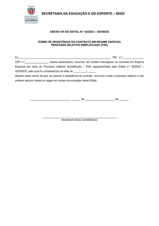 SECRETARIA DA EDUCAÇÃO E DO ESPORTE – SEED
ANEXO VIII DO EDITAL N.º 30/2022 – GS/SEED
TERMO DE DESISTÊNCIA DO CONTRATO EM REGIME ESPECIAL
PROCESSO SELETIVO SIMPLIFICADO (PSS)
Eu,_____________________________________________________________, RG n.º______________,
CPF n.º________________, abaixo assinado(a), renuncio, em caráter irrevogável, ao Contrato em Regime
Especial por meio do Processo Seletivo Simplificado – PSS regulamentado pelo Edital n.º 30/2022 –
GS/SEED, pelo qual fui contratado(a) na data de ____/____/______.
Declaro estar ciente de que, ao assinar a desistência do contrato, renuncio a todo o processo seletivo e não
poderei assumir aulas ou vagas em outras convocações deste Edital.
___________________________, ______ de ____________________ de ______.
__________________________________________________
Assinatura do(a) Candidato(a)
 