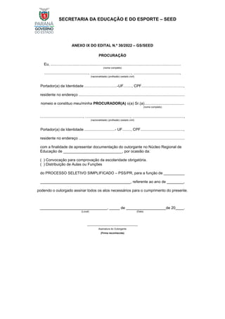 SECRETARIA DA EDUCAÇÃO E DO ESPORTE – SEED
ANEXO IX DO EDITAL N.º 30/2022 – GS/SEED
PROCURAÇÃO
Eu, ............................................................................................................................
(nome completo)
.........................................., ......................................., ............................................,
(nacionalidade) (profissão) (estado civil)
Portador(a) da Identidade ...............................-UF........, CPF........................................,
residente no endereço .....................................................................................................
nomeio e constituo meu/minha PROCURADOR(A) o(a) Sr.(a)......................................
(nome completo)
........................................., ..........................................., .................................................,
(nacionalidade) (profissão) (estado civil)
Portador(a) da Identidade .............................- UF........, CPF.........................................,
residente no endereço .....................................................................................................
com a finalidade de apresentar documentação do outorgante no Núcleo Regional de
Educação de ____________________________, por ocasião da:
( ) Convocação para comprovação da escolaridade obrigatória.
( ) Distribuição de Aulas ou Funções
do PROCESSO SELETIVO SIMPLIFICADO – PSS/PR, para a função de __________
___________________________________________, referente ao ano de ________,
podendo o outorgado assinar todos os atos necessários para o cumprimento do presente.
________________________________, _____ de ___________________de 20____.
(Local) (Data)
_____________________________________
Assinatura do Outorgante
(Firma reconhecida)
 