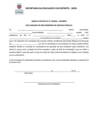 SECRETARIA DA EDUCAÇÃO E DO ESPORTE – SEED
ANEXO X DO EDITAL N.º 30/2022 – GS/SEED
DECLARAÇÃO DE NÃO DEMISSÃO DE SERVIÇO PÚBLICO
Eu, _________________________________________________, abaixo assinado(a),
_________________________(nacionalidade), ____________________________ (estado civil),
portador(a) de RG n.º ___________________________________ SSP/_____ e CPF n.º
_________________________________, em atendimento ao subitem _______________________, declaro
para o fim específico de contratação pelo processo seletivo simplificado pelo Núcleo Regional de Educação
de ____________________________, que não fui demitido(a) ou exonerado(a) do serviço público federal,
estadual, distrital ou municipal em consequência de aplicação de pena disciplinar após sindicância, nos
últimos 5 (cinco) anos, contados de forma retroativa a partir da data da contratação a que se refere o
presente Edital, e que não perdi o cargo em razão de ordem judicial transitada em julgado a ser cumprida
ou em cumprimento.
A não veracidade da declaração prestada é considerada como crime de falsidade ideológica, sujeitando-me
às penas na lei.
________________________________, ______ de ___________________ de 20_____.
(Município)
_______________________________________________________
Assinatura do(a) candidato(a)
 