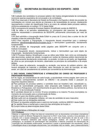 SECRETARIA DA EDUCAÇÃO E DO ESPORTE – SEED
1.8 A seleção dos candidatos no processo seletivo não implica obrigatoriedade de contratação,
ocorrendo apenas expectativa de convocação e de contratação.
1.8.1 Fica reservado à Secretaria de Estado da Educação e do Esporte o direito de proceder às
contratações em número que atenda ao interesse e às necessidades do serviço, obedecendo
rigorosamente à ordem de classificação final e ao prazo de validade deste processo seletivo,
conforme estabelecido no subitem 15.12 deste Edital.
1.9 O cronograma do presente Processo Seletivo Simplificado consta do ANEXO II.
1.10 As datas e os períodos estabelecidos no cronograma são passíveis de alteração,
conforme necessidade e conveniência da SEED/PR, previamente comunicada por meio de
edital.
1.11 Será admitida a impugnação deste Edital no prazo de 5 (cinco) dias a contar do dia útil
imediato à data de publicação oficial.
1.11.1 Para requerer a impugnação, o impugnante deverá encaminhar para o endereço
eletrônico atendimento@institutoconsulplan.org.br o item/subitem questionado, devidamente
fundamentado.
1.12 Os pedidos de impugnação serão julgados pela SEED/PR em conjunto com o
Instituto Consulplan.
1.13 O impugnante deverá, necessariamente, indicar o item/subitem que será objeto de
impugnação, devidamente fundamentado.
1.14 O Processo Seletivo Simplificado a que se refere este Edital, bem como as contratações
dele decorrentes, poderá ser adiado, revogado por razões de interesse público decorrentes de
fato superveniente devidamente comprovado, ou anulado, no todo ou em parte, por ilegalidade,
de ofício ou por provocação de terceiro, observados os princípios do contraditório e da ampla
defesa.
1.15 Em casos de adiamento, revogação ou anulação, nos termos do subitem anterior, não
haverá obrigação de indenizar o candidato, salvo devolução do valor de inscrição, se esta
existir, em caso de cancelamento do certame por conveniência da Administração.
2. DAS VAGAS, CARACTERÍSTICAS E ATRIBUIÇÕES DO CARGO DE PROFESSOR E
PROFESSOR PEDAGOGO
2.1 As vagas, as características de cada função, a escolaridade mínima exigida, bem como os
vencimentos correspondentes constam do ANEXO I do presente Edital e possuem os
seguintes requisitos básicos:
a) Para participar do processo seletivo, o candidato deve ser brasileiro nato, naturalizado ou,
no caso de nacionalidade portuguesa, estar amparado pelo Estatuto de Igualdade entre
Brasileiros e Portugueses, com reconhecimento do gozo dos direitos políticos, nos termos do §
1º do art. 12 da Constituição Federal;
b) O candidato deverá ter no mínimo 18 anos completos e no máximo 75 anos incompletos no
momento da convocação para a comprovação de títulos;
c) Estar em gozo dos direitos políticos e civis;
d) Estar quite com as obrigações militares, em caso de candidato do sexo masculino;
e) Estar quite com as obrigações eleitorais;
f) Possuir os requisitos exigidos para o exercício da função, conforme ANEXO I deste Edital;
g) Ter aptidão física e mental para o exercício das atribuições da função; e
h) Cumprir todas as determinações deste Edital.
2.2 Características e Atribuições do cargo
2.2.1 Professor
Elaborar e implementar o Plano de Aula em consonância com os documentos curriculares orientadores
vigentes a partir do Módulo Planejamento disponível no RCO +mais Aulas, durante a hora-atividade, em
conjunto com a equipe pedagógica; replanejar aulas a partir das observações de sala de aula e dos
feedbacks formativos realizados pela equipe pedagógica; analisar, em conjunto com a equipe
pedagógica, os resultados de aprendizagem dos estudantes e elaborar propostas de intervenções de
superação das dificuldades evidenciadas; acompanhar e apoiar a aprendizagem dos estudantes; utilizar
metodologias ativas e tecnologias educacionais, com atividades mão na massa, para o desenvolvimento
 
