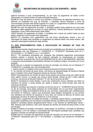 SECRETARIA DA EDUCAÇÃO E DO ESPORTE – SEED
agência bancária e seus correspondentes, ou por meio de pagamento do boleto on-line
(observados os horários limites de cada instituição bancária).
5.2.10 Em caso de feriado ou evento que acarrete o fechamento de agências bancárias e/ou
lotéricas na localidade em que se encontra, o candidato deverá antecipar o envio da
documentação prevista neste Edital (quando for o caso) ou o pagamento do boleto de inscrição
para o primeiro dia útil que antecede o feriado ou evento.
5.2.10.1 No caso de pagamento do boleto, o candidato poderá ainda realizá-lo por outro meio
alternativo válido (pagamento do título em caixa eletrônico, Internet Banking etc.) devendo ser
respeitado o prazo limite determinado neste Edital.
5.2.11 Quando do pagamento do boleto, o candidato tem o dever de conferir todos os seus
dados cadastrais e da inscrição nela registrados.
5.2.11.1 As inscrições e/ou pagamentos que não forem identificados devido a erro na
informação de dados pelo candidato no pagamento do referido boleto não serão aceitos, não
cabendo reclamações posteriores neste sentido.
5.3 DOS PROCEDIMENTOS PARA A SOLICITAÇÃO DE ISENÇÃO DE TAXA DE
INSCRIÇÃO
5.3.1 Haverá isenção integral da taxa de inscrição aos candidatos que atenderem às condições
estabelecidas nas Leis Estaduais n.º 19.695/2018, n.º 19.293/2017 (atualizada pela Lei n.º
20.310/2020), n.º 19.196/2017, ou n.º 18.419/2015.
5.3.1.1 Os candidatos amparados por quaisquer das hipóteses legalmente mencionadas
poderão solicitar a isenção da taxa mediante indicação no requerimento de inscrição,
exclusivamente no período das 16h do dia 06/06/2022 até as 16h do dia 08/06/2022, realizando
o upload da documentação comprobatória indicada nos subitens a seguir, de acordo com a sua
situação.
5.3.2 Fará jus à isenção de pagamento da taxa de inscrição nos termos da Lei Estadual n.º
19.695/2018, o candidato que, concomitantemente:
I - estiver inscrito no Cadastro Único para Programas Sociais do Governo Federal;
II - for membro de família de baixa renda, nos termos da regulamentação do Governo Federal
para o Cadastro Único para Programas Sociais do Governo Federal.
5.3.2.1 Compreende-se por família de baixa renda aquela que possua renda per capita de até
meio salário mínimo, ou aquela que possua renda familiar mensal de até 3 (três) salários
mínimos, nos termos do Decreto Federal n.º 6.135, de 26 de junho de 2007.
5.3.2.1.1 Considera-se renda familiar a soma dos rendimentos brutos auferidos por todos os
membros da família, e renda familiar per capita a divisão da renda familiar pelo total de
indivíduos da família.
5.3.2.2 O candidato que requerer a isenção nos termos da Lei n.º 19.695/2018 deverá informar,
no ato da inscrição, seus dados pessoais em conformidade com os que foram originalmente
informados ao órgão de Assistência Social de seu município, responsável pelo cadastramento
de famílias no CadÚnico, mesmo que atualmente estes estejam divergentes ou que tenham
sido alterados nos últimos 45 (quarenta e cinco) dias, em virtude do decurso de tempo para
atualização do banco de dados do CadÚnico a nível nacional.
5.3.2.3 Após o julgamento do pedido de isenção, o candidato poderá efetuar a atualização dos
seus dados cadastrais junto ao Instituto Consulplan através do sistema de inscrições on-line.
5.3.2.4 O candidato deverá obrigatoriamente indicar o seu Número de Identificação Social –
NIS, atribuído pelo CadÚnico, bem como declarar-se membro de família de baixa renda, no ato
da inscrição.
5.3.2.5 O Instituto Consulplan consultará o órgão gestor do CadÚnico, vinculado ao Ministério
da Cidadania, a fim de verificar a veracidade das informações prestadas pelo candidato que
requerer a isenção na condição de hipossuficiente.
5.3.2.6 Fará jus à isenção de pagamento da taxa de inscrição nos termos da Lei Estadual n.º
19.293/2017 (atualizada pela Lei n.º 20.310/2020), o candidato que comprovar formalmente
que:
 