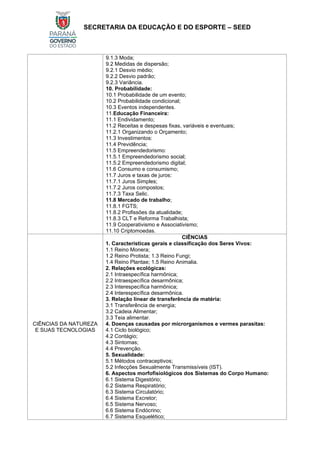 SECRETARIA DA EDUCAÇÃO E DO ESPORTE – SEED
9.1.3 Moda;
9.2 Medidas de dispersão;
9.2.1 Desvio médio;
9.2.2 Desvio padrão;
9.2.3 Variância.
10. Probabilidade:
10.1 Probabilidade de um evento;
10.2 Probabilidade condicional;
10.3 Eventos independentes.
11.Educação Financeira:
11.1 Endividamento;
11.2 Receitas e despesas fixas, variáveis e eventuais;
11.2.1 Organizando o Orçamento;
11.3 Investimentos:
11.4 Previdência;
11.5 Empreendedorismo:
11.5.1 Empreendedorismo social;
11.5.2 Empreendedorismo digital;
11.6 Consumo e consumismo;
11.7 Juros e taxas de juros:
11.7.1 Juros Simples;
11.7.2 Juros compostos;
11.7.3 Taxa Selic.
11.8 Mercado de trabalho;
11.8.1 FGTS;
11.8.2 Profissões da atualidade;
11.8.3 CLT e Reforma Trabalhista;
11.9 Cooperativismo e Associativismo;
11.10 Criptomoedas.
CIÊNCIAS DA NATUREZA
E SUAS TECNOLOGIAS
CIÊNCIAS
1. Características gerais e classificação dos Seres Vivos:
1.1 Reino Monera;
1.2 Reino Protista; 1.3 Reino Fungi;
1.4 Reino Plantae; 1.5 Reino Animalia.
2. Relações ecológicas:
2.1 Intraespecífica harmônica;
2.2 Intraespecífica desarmônica;
2.3 Interespecífica harmônica;
2.4 Interespecífica desarmônica.
3. Relação linear de transferência de matéria:
3.1 Transferência de energia;
3.2 Cadeia Alimentar;
3.3 Teia alimentar.
4. Doenças causadas por microrganismos e vermes parasitas:
4.1 Ciclo biológico;
4.2 Contágio;
4.3 Sintomas;
4.4 Prevenção.
5. Sexualidade:
5.1 Métodos contraceptivos;
5.2 Infecções Sexualmente Transmissíveis (IST).
6. Aspectos morfofisiológicos dos Sistemas do Corpo Humano:
6.1 Sistema Digestório;
6.2 Sistema Respiratório;
6.3 Sistema Circulatório;
6.4 Sistema Excretor;
6.5 Sistema Nervoso;
6.6 Sistema Endócrino;
6.7 Sistema Esquelético;
 