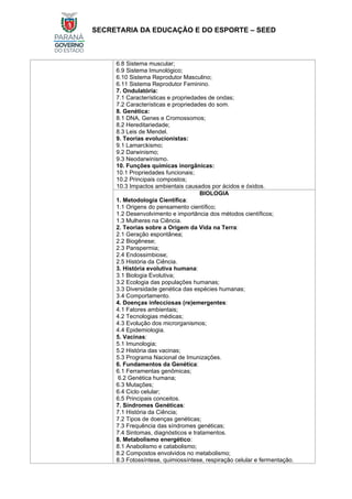 SECRETARIA DA EDUCAÇÃO E DO ESPORTE – SEED
6.8 Sistema muscular;
6.9 Sistema Imunológico;
6.10 Sistema Reprodutor Masculino;
6.11 Sistema Reprodutor Feminino.
7. Ondulatória:
7.1 Características e propriedades de ondas;
7.2 Características e propriedades do som.
8. Genética:
8.1 DNA, Genes e Cromossomos;
8.2 Hereditariedade;
8.3 Leis de Mendel.
9. Teorias evolucionistas:
9.1 Lamarckismo;
9.2 Darwinismo;
9.3 Neodarwinismo.
10. Funções químicas inorgânicas:
10.1 Propriedades funcionais;
10.2 Principais compostos;
10.3 Impactos ambientais causados por ácidos e óxidos.
BIOLOGIA
1. Metodologia Científica:
1.1 Origens do pensamento científico;
1.2 Desenvolvimento e importância dos métodos científicos;
1.3 Mulheres na Ciência.
2. Teorias sobre a Origem da Vida na Terra:
2.1 Geração espontânea;
2.2 Biogênese;
2.3 Panspermia;
2.4 Endossimbiose;
2.5 História da Ciência.
3. História evolutiva humana:
3.1 Biologia Evolutiva;
3.2 Ecologia das populações humanas;
3.3 Diversidade genética das espécies humanas;
3.4 Comportamento.
4. Doenças infecciosas (re)emergentes:
4.1 Fatores ambientais;
4.2 Tecnologias médicas;
4.3 Evolução dos microrganismos;
4.4 Epidemiologia.
5. Vacinas:
5.1 Imunologia;
5.2 História das vacinas;
5.3 Programa Nacional de Imunizações.
6. Fundamentos da Genética:
6.1 Ferramentas genômicas;
6.2 Genética humana;
6.3 Mutações;
6.4 Ciclo celular;
6.5 Principais conceitos.
7. Síndromes Genéticas:
7.1 História da Ciência;
7.2 Tipos de doenças genéticas;
7.3 Frequência das síndromes genéticas;
7.4 Sintomas, diagnósticos e tratamentos.
8. Metabolismo energético:
8.1 Anabolismo e catabolismo;
8.2 Compostos envolvidos no metabolismo;
8.3 Fotossíntese, quimiossíntese, respiração celular e fermentação.
 