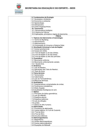 SECRETARIA DA EDUCAÇÃO E DO ESPORTE – SEED
9. Fundamentos da Ecologia:
9.1 Sociedade e Ambiente;
9.2 Economia e ambiente;
9.3 Agroecologia;
9.4 Antropoceno;
9.5 Ciclos biogeoquímicos.
10. Taxonomia:
10.1 Nomenclatura biológica;
10.2 História da Ciência;
10.3 Aplicações, princípios e regras da taxonomia.
FÍSICA
1. Tópicos de Astronomia e Cosmologia:
1.1 Teoria do Big Bang;
1.2 Geocentrismo;
1.3 Heliocentrismo;
1.4 Composição do Universo e Sistema Solar.
2. Gravitação Universal e Leis de Kepler:
2.1 Campo gravitacional;
2.2 Corpos em órbita;
2.3 1ª lei de Kepler ou lei das órbitas;
2.4 2ª lei de Kepler ou lei das áreas;
2.5 3ª lei de Kepler ou leis dos períodos.
3. Cinemática:
3.1 Movimento uniforme;
3.2 Movimento uniformemente variado;
3.2.1 Queda livre.
4. Dinâmica:
4.1 Leis de Newton;
4.2 Aplicações das 3 leis de Newton;
4.3 Tipos de força.
5. Física térmica:
5.1 Termometria;
5.2 Calorimetria;
5.3 Leis da Termodinâmica;
5.4 Máquinas térmicas.
6. Ondulatória:
6.1 Características e propriedades de ondas;
6.2 Fenômenos ondulatórios;
6.3 Efeito Doppler;
6.4 Qualidades fisiológicas do som.
7. Óptica:
7.1 Princípios da óptica geométrica;
7.2 Leis da reflexão;
7.3 Espelhos planos;
7.4 Espelhos esféricos;
7.5 Leis da refração;
7.6 Lentes;
7.7 Óptica do olho humano.
8. Eletricidade:
8.1 Processos de eletrização;
8.2 Campo elétrico; 8.3 Lei de Coulomb;
8.4 1ª lei de Ohm;
8.5 2ª lei de Ohm;
8.6 Circuitos elétricos.
9. Eletromagnetismo:
9.1 Magnetismo;
9.2 Ondas eletromagnéticas;
9.3 Campo eletromagnético;
9.4 Equações de Maxwell.
 