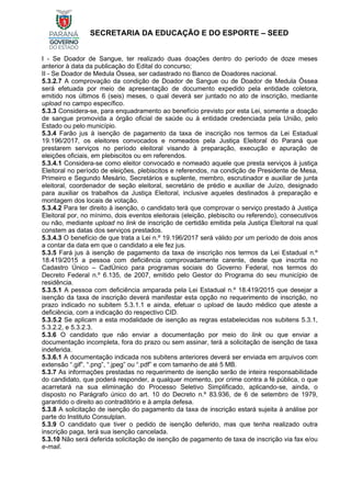 SECRETARIA DA EDUCAÇÃO E DO ESPORTE – SEED
I - Se Doador de Sangue, ter realizado duas doações dentro do período de doze meses
anterior à data da publicação do Edital do concurso;
II - Se Doador de Medula Óssea, ser cadastrado no Banco de Doadores nacional.
5.3.2.7 A comprovação da condição de Doador de Sangue ou de Doador de Medula Óssea
será efetuada por meio de apresentação de documento expedido pela entidade coletora,
emitido nos últimos 6 (seis) meses, o qual deverá ser juntado no ato de inscrição, mediante
upload no campo específico.
5.3.3 Considera-se, para enquadramento ao benefício previsto por esta Lei, somente a doação
de sangue promovida a órgão oficial de saúde ou à entidade credenciada pela União, pelo
Estado ou pelo município.
5.3.4 Farão jus à isenção de pagamento da taxa de inscrição nos termos da Lei Estadual
19.196/2017, os eleitores convocados e nomeados pela Justiça Eleitoral do Paraná que
prestarem serviços no período eleitoral visando à preparação, execução e apuração de
eleições oficiais, em plebiscitos ou em referendos.
5.3.4.1 Considera-se como eleitor convocado e nomeado aquele que presta serviços à justiça
Eleitoral no período de eleições, plebiscitos e referendos, na condição de Presidente de Mesa,
Primeiro e Segundo Mesário, Secretários e suplente, membro, escrutinador e auxiliar de junta
eleitoral, coordenador de seção eleitoral, secretário de prédio e auxiliar de Juízo, designado
para auxiliar os trabalhos da Justiça Eleitoral, inclusive aqueles destinados à preparação e
montagem dos locais de votação.
5.3.4.2 Para ter direito à isenção, o candidato terá que comprovar o serviço prestado à Justiça
Eleitoral por, no mínimo, dois eventos eleitorais (eleição, plebiscito ou referendo), consecutivos
ou não, mediante upload no link de inscrição de certidão emitida pela Justiça Eleitoral na qual
constem as datas dos serviços prestados.
5.3.4.3 O benefício de que trata a Lei n.º 19.196/2017 será válido por um período de dois anos
a contar da data em que o candidato a ele fez jus.
5.3.5 Fará jus à isenção de pagamento da taxa de inscrição nos termos da Lei Estadual n.º
18.419/2015 a pessoa com deficiência comprovadamente carente, desde que inscrita no
Cadastro Único – CadÚnico para programas sociais do Governo Federal, nos termos do
Decreto Federal n.º 6.135, de 2007, emitido pelo Gestor do Programa do seu município de
residência.
5.3.5.1 A pessoa com deficiência amparada pela Lei Estadual n.º 18.419/2015 que desejar a
isenção da taxa de inscrição deverá manifestar esta opção no requerimento de inscrição, no
prazo indicado no subitem 5.3.1.1 e ainda, efetuar o upload de laudo médico que ateste a
deficiência, com a indicação do respectivo CID.
5.3.5.2 Se aplicam a esta modalidade de isenção as regras estabelecidas nos subitens 5.3.1,
5.3.2.2, e 5.3.2.3.
5.3.6 O candidato que não enviar a documentação por meio do link ou que enviar a
documentação incompleta, fora do prazo ou sem assinar, terá a solicitação de isenção de taxa
indeferida.
5.3.6.1 A documentação indicada nos subitens anteriores deverá ser enviada em arquivos com
extensão “.gif”, “.png”, “.jpeg” ou “.pdf” e com tamanho de até 5 MB.
5.3.7 As informações prestadas no requerimento de isenção serão de inteira responsabilidade
do candidato, que poderá responder, a qualquer momento, por crime contra a fé pública, o que
acarretará na sua eliminação do Processo Seletivo Simplificado, aplicando-se, ainda, o
disposto no Parágrafo único do art. 10 do Decreto n.º 83.936, de 6 de setembro de 1979,
garantido o direito ao contraditório e à ampla defesa.
5.3.8 A solicitação de isenção do pagamento da taxa de inscrição estará sujeita à análise por
parte do Instituto Consulplan.
5.3.9 O candidato que tiver o pedido de isenção deferido, mas que tenha realizado outra
inscrição paga, terá sua isenção cancelada.
5.3.10 Não será deferida solicitação de isenção de pagamento de taxa de inscrição via fax e/ou
e-mail.
 