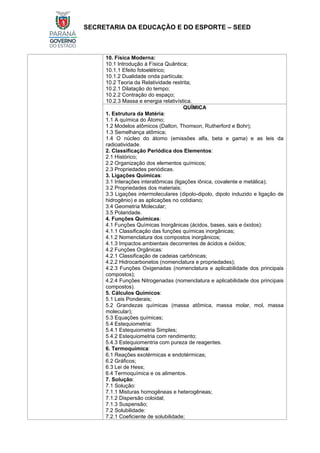 SECRETARIA DA EDUCAÇÃO E DO ESPORTE – SEED
10. Física Moderna:
10.1 Introdução à Física Quântica;
10.1.1 Efeito fotoelétrico;
10.1.2 Dualidade onda partícula;
10.2 Teoria da Relatividade restrita;
10.2.1 Dilatação do tempo;
10.2.2 Contração do espaço;
10.2.3 Massa e energia relativística.
QUÍMICA
1. Estrutura da Matéria:
1.1 A química do Átomo;
1.2 Modelos atômicos (Dalton, Thomson, Rutherford e Bohr);
1.3 Semelhança atômica;
1.4 O núcleo do átomo (emissões alfa, beta e gama) e as leis da
radioatividade.
2. Classificação Periódica dos Elementos:
2.1 Histórico;
2.2 Organização dos elementos químicos;
2.3 Propriedades periódicas.
3. Ligações Químicas:
3.1 Interações interatômicas (ligações iônica, covalente e metálica);
3.2 Propriedades dos materiais;
3.3 Ligações intermoleculares (dipolo-dipolo, dipolo induzido e ligação de
hidrogênio) e as aplicações no cotidiano;
3.4 Geometria Molecular;
3.5 Polaridade.
4. Funções Químicas:
4.1 Funções Químicas Inorgânicas (ácidos, bases, sais e óxidos):
4.1.1 Classificação das funções químicas inorgânicas;
4.1.2 Nomenclatura dos compostos inorgânicos;
4.1.3 Impactos ambientais decorrentes de ácidos e óxidos;
4.2 Funções Orgânicas:
4.2.1 Classificação de cadeias carbônicas;
4.2.2 Hidrocarbonetos (nomenclatura e propriedades);
4.2.3 Funções Oxigenadas (nomenclatura e aplicabilidade dos principais
compostos);
4.2.4 Funções Nitrogenadas (nomenclatura e aplicabilidade dos principais
compostos).
5. Cálculos Químicos:
5.1 Leis Ponderais;
5.2 Grandezas químicas (massa atômica, massa molar, mol, massa
molecular);
5.3 Equações químicas;
5.4 Estequiometria:
5.4.1 Estequiometria Simples;
5.4.2 Estequiometria com rendimento;
5.4.3 Estequiomentria com pureza de reagentes.
6. Termoquímica:
6.1 Reações exotérmicas e endotérmicas;
6.2 Gráficos;
6.3 Lei de Hess;
6.4 Termoquímica e os alimentos.
7. Solução:
7.1 Solução:
7.1.1 Misturas homogêneas e heterogêneas;
7.1.2 Dispersão coloidal;
7.1.3 Suspensão;
7.2 Solubilidade:
7.2.1 Coeficiente de solubilidade;
 