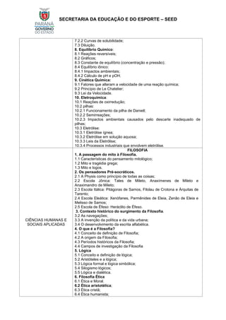 SECRETARIA DA EDUCAÇÃO E DO ESPORTE – SEED
7.2.2 Curvas de solubilidade;
7.3 Diluição.
8. Equilíbrio Químico:
8.1 Reações reversíveis;
8.2 Gráficos;
8.3 Constante de equilíbrio (concentração e pressão);
8.4 Equilíbrio iônico:
8.4.1 Impactos ambientais;
8.4.2 Cálculo de pH e pOH.
9. Cinética Química:
9.1 Fatores que alteram a velocidade de uma reação química;
9.2 Princípio de Le Chatelier;
9.3 Lei da Velocidade.
10. Eletroquímica:
10.1 Reações de oxirredução;
10.2 pilhas:
10.2.1 Funcionamento da pilha de Daniell;
10.2.2 Semirreações;
10.2.3 Impactos ambientais causados pelo descarte inadequado de
pilhas;
10.3 Eletrólise:
10.3.1 Eletrólise ígnea;
10.3.2 Eletrólise em solução aquosa;
10.3.3 Leis da Eletrólise;
10.3.4 Processos industriais que envolvem eletrólise.
CIÊNCIAS HUMANAS E
SOCIAIS APLICADAS
FILOSOFIA
1. A passagem do mito à Filosofia.
1.1 Características do pensamento mitológico;
1.2 Mito e tragédia grega;
1.3 Mito e logos.
2. Os pensadores Pré-socráticos.
2.1 A Physis como princípio de todas as coisas;
2.2 Escola Jônica: Tales de Mileto, Anaxímenes de Mileto e
Anaximandro de Mileto;
2.3 Escola Itálica: Pitágoras de Samos, Filolau de Crotona e Árquitas de
Tarento;
2.4 Escola Eleática: Xenófanes, Parmênides de Eleia, Zenão de Eleia e
Melisso de Samos;
2.5 Escola de Éfeso: Heráclito de Éfeso.
3. Contexto histórico do surgimento da Filosofia.
3.2 As navegações;
3.3 A invenção da política e da vida urbana;
3.4 O desenvolvimento da escrita alfabética.
4. O que é a Filosofia?
4.1 Conceito de definição de Filosofia;
4.2 A origem da Filosofia;
4.3 Períodos históricos da Filosofia;
4.4 Campos de investigação da Filosofia
5. Lógica
5.1 Conceito e definição de lógica;
5.2 Aristóteles e a lógica;
5.3 Lógica formal e lógica simbólica;
5.4 Silogismo lógicos;
5.5 Lógica e dialética.
6. Filosofia Ética
6.1 Ética e Moral.
6.2 Ética aristotélica;
6.3 Ética cristã;
6.4 Ética humanista;
 