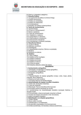 SECRETARIA DA EDUCAÇÃO E DO ESPORTE – SEED
6.5 Kant e o imperativo categórico.
7. Filosofia Política
7.1 O surgimento da política na Grécia Antiga;
7.2 Política democracia;
7.3 Política em Aristóteles,
7.4 Política em Maquiavel;
7.5 Contratualismo;
7.6 Desafios da Política contemporânea.
8. Teoria do conhecimento
8.1 Epistemologia;
8.2 O que é o conhecimento?;
8.3 Doxa e episteme;
8.4 Tipos de conhecimento:
8.4.1 Idealismo e realismo;
8.4.2 Dogmatismo e ceticismo;
8.4.3 Racionalismo e empirismo;
8.4.4 Pensamento decolonial;
8.4.5 Pensadoras e mulheres cientistas.
9. Filosofia da Ciência
9.1 O que é ciência;
9.2 Métodos científicos;
9.3 Paradigmas;
9.4 Falseabilidade empírica; Ciência e sociedade;
9.5 Bioética.
9.6 Mulheres na ciência.
10. Estética
10.1 Arte e beleza;
10.2 Estética entre os gregos;
10.2 Estética medieval;
10.3 Estética iluminista;
10.4 Estética moderna;
10.5 Crítica do gosto;
10.6 Indústria cultural e cultura de massa.
GEOGRAFIA
1. Conhecimento cartográfico.
1.1 Orientação e localização no espaço geográfico;
1.2 Coordenadas cartográficas;
1.3 Projeções cartográficas;
1.4 Escala;
1.5 Representações do espaço geográfico (croqui, carta, mapa, planta,
maquete, bloco diagrama);
1.6 Sistema de fusos horários;
1.7 Conceitos básicos de Geotecnologias.
2. Industrialização do espaço mundial e brasileiro.
2.1 Fases das revoluções industriais;
2.2 Tipos de indústrias;
2.3 Revolução Técnico-Científica-Informacional;
2.4 Principais centros industriais do mundo;
2.5 Características da industrialização brasileira (evolução histórica e
situação atual);
2.6 Concentração e desconcentração industrial no Brasil;
2.7 Fontes de energia (renováveis e não renováveis);
2.9 Matriz energética brasileira.
3. Globalização e as relações geopolíticas.
3.1 Ordem bipolar;
3.2 Nova ordem mundial;
3.3 Globalização e mundialização;
3.4 As grandes corporações e as transnacionais;
3.5 Crises econômicas; 3.6 Acordos e blocos econômicos;
 