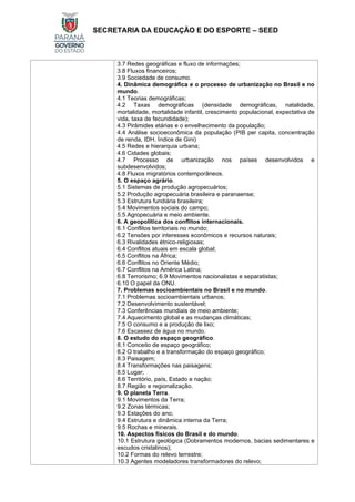SECRETARIA DA EDUCAÇÃO E DO ESPORTE – SEED
3.7 Redes geográficas e fluxo de informações;
3.8 Fluxos financeiros;
3.9 Sociedade de consumo.
4. Dinâmica demográfica e o processo de urbanização no Brasil e no
mundo.
4.1 Teorias demográficas;
4.2 Taxas demográficas (densidade demográficas, natalidade,
mortalidade, mortalidade infantil, crescimento populacional, expectativa de
vida, taxa de fecundidade);
4.3 Pirâmides etárias e o envelhecimento da população;
4.4 Análise socioeconômica da população (PIB per capita, concentração
de renda, IDH, Índice de Gini)
4.5 Redes e hierarquia urbana;
4.6 Cidades globais;
4.7 Processo de urbanização nos países desenvolvidos e
subdesenvolvidos;
4.8 Fluxos migratórios contemporâneos.
5. O espaço agrário.
5.1 Sistemas de produção agropecuários;
5.2 Produção agropecuária brasileira e paranaense;
5.3 Estrutura fundiária brasileira;
5.4 Movimentos sociais do campo;
5.5 Agropecuária e meio ambiente.
6. A geopolítica dos conflitos internacionais.
6.1 Conflitos territoriais no mundo;
6.2 Tensões por interesses econômicos e recursos naturais;
6.3 Rivalidades étnico-religiosas;
6.4 Conflitos atuais em escala global;
6.5 Conflitos na África;
6.6 Conflitos no Oriente Médio;
6.7 Conflitos na América Latina;
6.8 Terrorismo; 6.9 Movimentos nacionalistas e separatistas;
6.10 O papel da ONU.
7. Problemas socioambientais no Brasil e no mundo.
7.1 Problemas socioambientais urbanos;
7.2 Desenvolvimento sustentável;
7.3 Conferências mundiais de meio ambiente;
7.4 Aquecimento global e as mudanças climáticas;
7.5 O consumo e a produção de lixo;
7.6 Escassez de água no mundo.
8. O estudo do espaço geográfico.
8.1 Conceito de espaço geográfico;
8.2 O trabalho e a transformação do espaço geográfico;
8.3 Paisagem;
8.4 Transformações nas paisagens;
8.5 Lugar;
8.6 Território, país, Estado e nação;
8.7 Região e regionalização.
9. O planeta Terra.
9.1 Movimentos da Terra;
9.2 Zonas térmicas;
9.3 Estações do ano;
9.4 Estrutura e dinâmica interna da Terra;
9.5 Rochas e minerais.
10. Aspectos físicos do Brasil e do mundo.
10.1 Estrutura geológica (Dobramentos modernos, bacias sedimentares e
escudos cristalinos);
10.2 Formas do relevo terrestre;
10.3 Agentes modeladores transformadores do relevo;
 