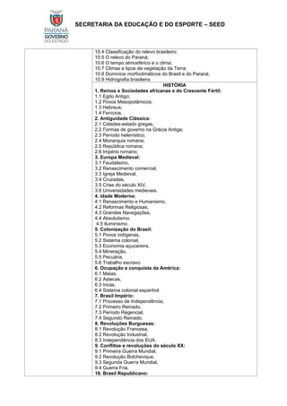 SECRETARIA DA EDUCAÇÃO E DO ESPORTE – SEED
10.4 Classificação do relevo brasileiro;
10.5 O relevo do Paraná;
10.6 O tempo atmosférico e o clima;
10.7 Climas e tipos de vegetação da Terra;
10.8 Domínios morfoclimáticos do Brasil e do Paraná;
10.9 Hidrografia brasileira.
HISTÓRIA
1. Reinos e Sociedades africanas e do Crescente Fértil:
1.1 Egito Antigo;
1.2 Povos Mesopotâmicos;
1.3 Hebreus;
1.4 Fenícios.
2. Antiguidade Clássica:
2.1 Cidades-estado gregas,
2.2 Formas de governo na Grécia Antiga;
2.3 Período helenístico;
2.4 Monarquia romana;
2.5 República romana;
2.6 Império romano;
3. Europa Medieval:
3.1 Feudalismo,
3.2 Renascimento comercial,
3.3 Igreja Medieval,
3.4 Cruzadas,
3.5 Crise do século XIV,
3.6 Universidades medievais.
4. Idade Moderna:
4.1 Renascimento e Humanismo,
4.2 Reformas Religiosas,
4.3 Grandes Navegações,
4.4 Absolutismo.
4.5 Iluminismo.
5. Colonização do Brasil:
5.1 Povos indígenas,
5.2 Sistema colonial,
5.3 Economia açucareira,
5.4 Mineração,
5.5 Pecuária,
5.6 Trabalho escravo.
6. Ocupação e conquista da América:
6.1 Maias,
6.2 Astecas,
6.3 Incas,
6.4 Sistema colonial espanhol.
7. Brasil Império:
7.1 Processo de Independência,
7.2 Primeiro Reinado,
7.3 Período Regencial,
7.4 Segundo Reinado.
8. Revoluções Burguesas:
8.1 Revolução Francesa,
8.2 Revolução Industrial,
8.3 Independência dos EUA.
9. Conflitos e revoluções do século XX:
9.1 Primeira Guerra Mundial,
9.2 Revolução Bolchevique,
9.3 Segunda Guerra Mundial,
9.4 Guerra Fria.
10. Brasil Republicano:
 