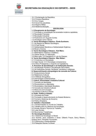 SECRETARIA DA EDUCAÇÃO E DO ESPORTE – SEED
10.1 Proclamação da República,
10.2 Primeira República,
10.3 Era Vargas,
10.4 Governos populistas,
10.5 Regime Militar,
10.6 Redemocratização.
SOCIOLOGIA
1. O Surgimento da Sociologia:
1.1 Formação e consolidação da sociedade moderna capitalista;
1.2 Revolução Francesa;
1.3 Revolução Industrial;
1.4 Positivismo em Auguste Comte;
1.5 Sociologia como Ciência.
2. Teoria Sociológica Clássica - Émile Durkheim:
2.1 As Regras do Método Sociológico;
2.2 O Fato Social;
2.3 Solidariedade Mecânica e Solidariedade Orgânica;
2.4 Moral e Anomia.
3. Teoria Sociológica Clássica - Karl Marx:
3.1 Materialismo Histórico e Dialético;
3.2 Classe Social; 3.3 Alienação;
3.4 Mais-valia; 3.5 Capitalismo e Luta de Classes.
4. Teoria Sociológica Clássica - Max Weber:
4.1 O Indivíduo e a Sociedade;
4.2 Ação Social; 4.3 A Sociologia compreensiva;
4.4 A Ética Protestante e o Espírito do Capitalismo.
5. Processo de Socialização e as Instituições Sociais:
5.1 Socialização Primária e Socialização Secundária;
5.2 As Instituições Sociais: familiares, escolares e religiosas.
6. Desenvolvimento antropológico do conceito de Cultura:
6.1 Evolucionismo Social;
6.2 Relativismo Cultural;
6.3 O Método Etnográfico;
6.4 Antropologia contemporânea.
7. Cultura, Diversidade e Indústria Cultural:
7.1 Conceito de Identidade;
7.2 Etnocentrismo e Alteridade;
7.3 Diversidade e Identidade Brasileira;
7.4 Conceito de Indústria Cultural;
7.5 Meios de Comunicação;
7.6 Indústria Cultural no Brasil.
8. Poder, Política e Estado:
8.1 Conceitos de Poder;
8.2 Formação e desenvolvimento do Estado Moderno;
8.3 Formas e Sistemas de Governo;
8.4 Política Brasileira.
9. Trabalho e Sociedade:
9.1 Transformações no mundo do Trabalho;
9.2 Trabalho para os clássicos da Sociologia;
9.3 Divisão Social e Técnica do Trabalho;
9.4 Lutas Sociais;
9.5 Movimentos Trabalhistas.
10. Sociologia Brasileira:
10.1 História da Sociologia no Brasil;
10.2 Autores, seus contextos e obras: Gilberto Freyre, Darcy Ribeiro,
Octavio Ianni, Florestan Fernandes;
10.3 Diferenças e Desigualdades;
10.4 Relações Raciais no Brasil.
 