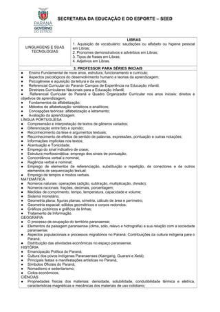 SECRETARIA DA EDUCAÇÃO E DO ESPORTE – SEED
LINGUAGENS E SUAS
TECNOLOGIAS
LIBRAS
1. Aquisição de vocabulário: saudações ou alfabeto ou higiene pessoal
em Libras;
2. Pronomes demonstrativos e advérbios em Libras;
3. Tipos de frases em Libras;
4. Adjetivos em Libras.
3. PROFESSOR PARA SÉRIES INICIAIS
● Ensino Fundamental de nove anos, estrutura, funcionamento e currículo;
● Aspectos psicológicos do desenvolvimento humano e teorias da aprendizagem;
● Psicogênese e aquisição da leitura e da escrita;
● Referencial Curricular do Paraná- Campos de Experiência na Educação infantil;
● Diretrizes Curriculares Nacionais para a Educação Infantil;
● Referencial Curricular do Paraná e Quadro Organizador Curricular nos anos iniciais: direitos e
objetivos de aprendizagem;
● Fundamentos da alfabetização;
● Métodos de alfabetização: sintéticos e analíticos;
● Concepções teóricas: alfabetização e letramento;
● Avaliação da aprendizagem.
LÍNGUA PORTUGUESA
● Compreensão e interpretação de textos de gêneros variados;
● Diferenciação entre fato e opinião;
● Reconhecimento da tese e argumentos textuais;
● Reconhecimento de efeitos de sentido de palavras, expressões, pontuação e outras notações;
● Informações implícitas nos textos;
● Acentuação e Tonicidade;
● Emprego do sinal indicativo de crase;
● Estrutura morfossintática: emprego dos sinais de pontuação;
● Concordância verbal e nominal;
● Regência verbal e nominal;
● Emprego de elementos de referenciação, substituição e repetição, de conectores e de outros
elementos de sequenciação textual;
● Emprego de tempos e modos verbais.
MATEMÁTICA
● Números naturais: operações (adição, subtração, multiplicação, divisão);
● Números racionais: frações, decimais, porcentagem;
● Medidas de comprimento, tempo, temperatura, capacidade e volume;
● Sistema monetário;
● Geometria plana: figuras planas, simetria, cálculo de área e perímetro;
● Geometria espacial: sólidos geométricos e corpos redondos;
● Gráficos pictóricos e gráficos de linhas;
● Tratamento de Informação.
GEOGRAFIA
● O processo de ocupação do território paranaense;
● Elementos da paisagem paranaense (clima, solo, relevo e hidrografia) e sua relação com a sociedade
paranaense;
● Aspectos populacionais e processos migratórios no Paraná; Contribuições da cultura indígena para o
Paraná;
● Distribuição das atividades econômicas no espaço paranaense.
HISTÓRIA
● Emancipação Política do Paraná;
● Cultura dos povos Indígenas Paranaenses (Kaingang, Guarani e Xetá);
● Principais festas e manifestações artísticas no Paraná;
● Símbolos Oficiais do Paraná;
● Nomadismo e sedentarismo;
● Ciclos econômicos.
CIÊNCIAS
● Propriedades físicas dos materiais: densidade, solubilidade, condutibilidade térmica e elétrica,
características magnéticas e mecânicas dos materiais de uso cotidiano;
 