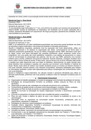 SECRETARIA DA EDUCAÇÃO E DO ESPORTE – SEED
expressar em Libras, porém a sua produção escrita acaba sendo limitada a frases simples.
Estudo de Caso 3 - Área Visual
Estudante: RSW
Data de Nascimento: 24/11/2010
Ano/série de matrícula: 7.º ano
É uma estudante cega matriculada no 7.º ano, com domínio do sorobã e em processo de apropriação do
sistema Braille. Quanto às habilidades na matemática, tem facilidade com as quatro operações até a
centena. Apresenta dificuldade com exponencial. Na língua portuguesa, apresenta boa oralidade, lê com
mais facilidade do que escreve.
Estudo de Caso 4 - Área AH/SD
Estudante: FMPL
Data de Nascimento: 18/11/2010
Ano/série de matrícula: 6.º ano
FMPL é um adolescente com altas habilidades/superdotação que demonstra grande facilidade nas áreas
da linguística e lógico-matemática, mas precisa de interesse e motivação para produzir.
Quanto à Inteligência Linguística, apresenta nível de expressão oral muito desenvolvido, utiliza um
vocabulário rebuscado e se destaca na organização das ideias, comunicando-se de forma clara e
utilizando pensamento generalizado. No que se refere à linguagem escrita, FMPL administra muito bem
as ideias, possui uma ótima articulação das questões gramaticais, porém apresenta muitos erros
ortográficos, com uma grafia não muito satisfatória, revelando a sua rapidez de pensamento e o baixo
nível de concentração na estruturação das palavras. Isto faz com que FMPL apresente uma conduta
evitativa para a escrita, preferindo comunicar-se oralmente. Quando advertido, consegue visualizar seus
erros e sabe a forma correta da escrita. É leitor ávido, mas se recusa a ler os livros indicados pela escola
e aqueles que estão disponíveis para sua idade na biblioteca, demonstrando um gosto peculiar para
obras literárias mais complexas e aquelas com assuntos que envolvam cunho filosófico e histórias de
ficção. Muitas vezes deixa de realizar suas tarefas escolares porque se envolve em leituras diversas e
fica muito motivado, focando apenas o seu interesse momentâneo. Apresenta habilidades para integrar
as informações recebidas e possui alta capacidade para efetuar comparações dos conhecimentos novos
com os já existentes.
Quanto à Inteligência Lógico-matemática, faz cálculos mentais e apresenta dificuldade para utilizar as
fórmulas padronizadas, preferindo criar suas próprias e elaborar meios de resolução inovadores para os
cálculos.
6. PROFESSOR PEDAGOGO
● Organização do trabalho pedagógico: a função do pedagogo como formador de professor em serviço;
● Estratégias de acompanhamento formativo ao professor, análise conjunta do Plano de Aula,
devolutiva;
● Observação de sala de aula: estratégias de construção de parceria com o professor;
● Conhecimento da gestão escolar e processo ensino-aprendizagem: conteúdo, método, avaliação;
● Articulação do Plano de Ação da escola e a organização do trabalho do Pedagogo;
● Gestão do Currículo na articulação do Quadro Organizador Curricular e documentos curriculares
vigentes;
● Currículo na perspectiva do desenvolvimento das competências gerais e específicas;
● Plano de aula: função e objetivo do plano de aula e seu impacto na qualidade do ensino e da
aprendizagem;
● Articulação entre os segmentos da comunidade escolar: funcionários, professores, pais ou
responsáveis, estudantes e colegiados;
● Estratégias de Liderança e apoio pedagógico ao professor;
● Avaliação interna: diagnóstica, formativa e processual; recuperação de estudos: retomada dos
conhecimentos e habilidades e reavaliação;
● Avaliações externas: Prova Brasil, SAEB e IDEB;
● Conselho de Classe: instrumento de acompanhamento da aprendizagem dos estudantes;
● Conhecimento e uso da legislação educacional da educação básica (Lei Federal n.º 9.394/1996 e
suas alterações, Lei Federal n.º 13.415/2017);
● Ações de prevenção e combate ao abandono; Diversidade; Direitos Humanos; Tecnologias Digitais;
Metodologias Ativas.
 
