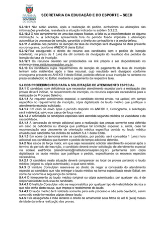 SECRETARIA DA EDUCAÇÃO E DO ESPORTE – SEED
5.3.10.1 Não serão aceitos, após a realização do pedido, acréscimos ou alterações das
informações prestadas, ressalvada a situação indicada no subitem 5.3.2.2.
5.3.10.2 O não cumprimento de uma das etapas fixadas, a falta ou a inconformidade de alguma
informação ou a solicitação apresentada fora do período fixado implicará a eliminação
automática do processo de isenção, garantido o direito ao contraditório e à ampla defesa.
5.3.11 A análise dos pedidos de isenção da taxa de inscrição será divulgada na data presente
no cronograma, conforme ANEXO II deste Edital.
5.3.12 Fica assegurado o direito de recurso aos candidatos com o pedido de isenção
indeferido, no prazo de 1 (um) dia útil contado da divulgação do resultado dos pedidos de
isenção da taxa de inscrição.
5.3.12.1 Os recursos deverão ser protocolados via link próprio a ser disponibilizado no
endereço www.institutoconsulplan.org.br.
5.3.13 Os candidatos cujos requerimentos de isenção do pagamento da taxa de inscrição
tenham sido indeferidos após a fase recursal, cujo resultado será divulgado conforme
cronograma presente no ANEXO II deste Edital, poderão efetivar a sua inscrição no certame no
prazo estabelecido no Edital, mediante o pagamento da respectiva taxa.
5.4 DOS PROCEDIMENTOS PARA A SOLICITAÇÃO DE ATENDIMENTO ESPECIAL
5.4.1 O candidato com deficiência que necessitar atendimento especial para a realização das
provas deverá indicar, no requerimento de inscrição, os recursos especiais necessários para a
realização do Processo Seletivo.
5.4.1.1 Ao requerer atendimento especial, o candidato deverá enviar, via upload, em campo
específico no requerimento de inscrição, cópia digitalizada de laudo médico que justifique o
atendimento especial solicitado.
5.4.1.2 Em caso de envio após o período disposto no ANEXO II, Cronograma, a solicitação
será indeferida, salvo nos casos de força maior.
5.4.1.3 A solicitação de condições especiais será atendida segundo critérios de viabilidade e de
razoabilidade.
5.4.1.4 A concessão de tempo adicional para a realização das provas somente será deferida
em caso de deficiência ou doença que justifique tal condição especial, e, ainda, caso tal
recomendação seja decorrente de orientação médica específica contida no laudo médico
enviado pelo candidato nos moldes do subitem 5.4.1 deste Edital.
5.4.1.5 Em nome da isonomia entre os candidatos, por padrão, será concedida 1 (uma) hora
adicional aos candidatos que tiverem o pedido de tempo adicional deferido.
5.4.2 Nos casos de força maior, em que seja necessário solicitar atendimento especial após o
término do período de inscrição, o candidato deverá enviar solicitação de atendimento especial
via correio eletrônico (atendimento@institutoconsulplan.org.br), juntamente com cópia
digitalizada do laudo médico que justifique o pedido, especificando os recursos especiais
necessários.
5.4.2.1 O candidato nesta situação deverá comparecer ao local de provas portando o laudo
médico (original ou cópia autenticada), o qual será retido.
5.4.3 O Instituto Consulplan reserva-se ao direito de negar a concessão do atendimento
especial ao candidato que não entregar o laudo médico na forma especificada neste Edital, em
nome da isonomia e segurança do certame.
5.4.4 O fornecimento do laudo médico (original ou cópia autenticada), por qualquer via, é de
responsabilidade exclusiva do candidato.
5.4.4.1 O Instituto Consulplan não se responsabiliza por qualquer tipo de instabilidade técnica a
que não tenha dado causa, que impeça o recebimento do laudo.
5.4.4.2 O laudo médico terá validade somente para este processo e não será devolvido, assim
como não serão fornecidas cópias desse laudo.
5.4.5 Fica assegurado à mãe lactante o direito de amamentar seus filhos de até 6 (seis) meses
de idade durante a realização das provas.
 