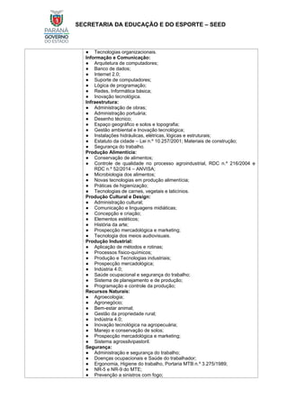 SECRETARIA DA EDUCAÇÃO E DO ESPORTE – SEED
● Tecnologias organizacionais.
Informação e Comunicação:
● Arquitetura de computadores;
● Banco de dados;
● Internet 2.0;
● Suporte de computadores;
● Lógica de programação;
● Redes, Informática básica;
● Inovação tecnológica.
Infraestrutura:
● Administração de obras;
● Administração portuária;
● Desenho técnico;
● Espaço geográfico e solos e topografia;
● Gestão ambiental e Inovação tecnológica;
● Instalações hidráulicas, elétricas, lógicas e estruturais;
● Estatuto da cidade – Lei n.º 10.257/2001; Materiais de construção;
● Segurança do trabalho.
Produção Alimentícia:
● Conservação de alimentos;
● Controle de qualidade no processo agroindustrial, RDC n.º 216/2004 e
RDC n.º 52/2014 – ANVISA;
● Microbiologia dos alimentos;
● Novas tecnologias em produção alimentícia;
● Práticas de higienização;
● Tecnologias de carnes, vegetais e laticínios.
Produção Cultural e Design:
● Administração cultural;
● Comunicação e linguagens midiáticas;
● Concepção e criação;
● Elementos estéticos;
● História da arte;
● Prospecção mercadológica e marketing;
● Tecnologia dos meios audiovisuais.
Produção Industrial:
● Aplicação de métodos e rotinas;
● Processos físico-químicos;
● Produção e Tecnologias industriais;
● Prospecção mercadológica;
● Indústria 4.0;
● Saúde ocupacional e segurança do trabalho;
● Sistema de planejamento e de produção;
● Programação e controle da produção;
Recursos Naturais:
● Agroecologia;
● Agronegócio;
● Bem-estar animal;
● Gestão da propriedade rural;
● Indústria 4.0;
● Inovação tecnológica na agropecuária;
● Manejo e conservação de solos;
● Prospecção mercadológica e marketing;
● Sistema agrossilvipastoril.
Segurança:
● Administração e segurança do trabalho;
● Doenças ocupacionais e Saúde do trabalhador;
● Ergonomia, Higiene do trabalho, Portaria MTB n.º 3.275/1989;
● NR-5 e NR-9 do MTE;
● Prevenção a sinistros com fogo;
 