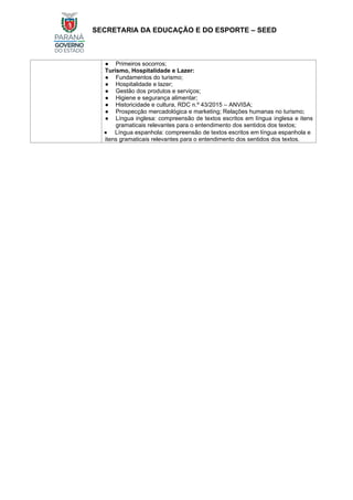 SECRETARIA DA EDUCAÇÃO E DO ESPORTE – SEED
● Primeiros socorros;
Turismo, Hospitalidade e Lazer:
● Fundamentos do turismo;
● Hospitalidade e lazer;
● Gestão dos produtos e serviços;
● Higiene e segurança alimentar;
● Historicidade e cultura, RDC n.º 43/2015 – ANVISA;
● Prospecção mercadológica e marketing; Relações humanas no turismo;
● Língua inglesa: compreensão de textos escritos em língua inglesa e itens
gramaticais relevantes para o entendimento dos sentidos dos textos;
• Língua espanhola: compreensão de textos escritos em língua espanhola e
itens gramaticais relevantes para o entendimento dos sentidos dos textos.
 