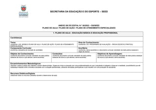 SECRETARIA DA EDUCAÇÃO E DO ESPORTE – SEED
ANEXO XIII DO EDITAL N.º 30/2022 – GS/SEED
PLANO DE AULA / PLANO DE AÇÃO / PLANO DE ATENDIMENTO ESPECIALIZADO
1. PLANO DE AULA - EDUCAÇÃO BÁSICA E EDUCAÇÃO PROFISSIONAL
Candidato(a):
Tema:
(conforme o XIII. MODELO PLANO DE AULA / PLANO DE AÇÃO / PLANO DE ATENDIMENTO
ESPECIALIZADO)
Área do Conhecimento:
(conforme o XII. PROGRAMAS DE AVALIAÇÃO – PROVA ESCRITA E PRÁTICA)
Componente Curricular:
(conforme a disciplina de inscrição do candidato)
Ano/Série:
(conforme o tema escolhido e o documento curricular orientador da rede pública estadual e
etapa de ensino)
Objetos de Conhecimento:
(conforme documento curricular orientador da rede pública
estadual de ensino e que atenda o tema escolhido)
Conteúdos:
(conforme documento curricular orientador da rede pública
estadual de ensino e que atenda o tema escolhido)
Objetivos de Aprendizagem:
(conforme documento curricular orientador da rede pública estadual
de ensino e que atenda o tema escolhido)
Encaminhamentos Metodológicos:
(Apontar o passo a passo dos métodos a serem desenvolvidas, Sugere-se iniciar a proposta com uma problematização em que o estudante é instigado a observar a realidade, possibilitando que ele
estabeleça relações entre a temática estudada com a situação apresentada, utilizando atividades participativas e que resultem em uma produção do estudante)
Recursos Didáticos/Digitais:
(relacionar todos os recursos utilizados durante o desenvolver da aula)
 