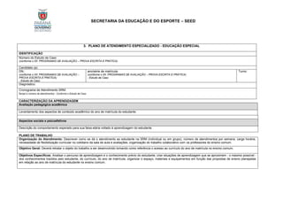 SECRETARIA DA EDUCAÇÃO E DO ESPORTE – SEED
3. PLANO DE ATENDIMENTO ESPECIALIZADO - EDUCAÇÃO ESPECIAL
IDENTIFICAÇÃO
Número do Estudo de Caso
(conforme o XII. PROGRAMAS DE AVALIAÇÃO – PROVA ESCRITA E PRÁTICA)
Candidato (a):
DN.:
(conforme o XII. PROGRAMAS DE AVALIAÇÃO –
PROVA ESCRITA E PRÁTICA)
- Estudo de Caso
ano/série de matrícula:
(conforme o XII. PROGRAMAS DE AVALIAÇÃO – PROVA ESCRITA E PRÁTICA)
- Estudo de Caso
Turno:
Diagnóstico:
Cronograma de Atendimento SRM:
tempo e número de atendimentos - Conforme o Estudo de Caso
CARACTERIZAÇÃO DA APRENDIZAGEM
Avaliação pedagógica acadêmica
Levantamento dos aspectos de conteúdo acadêmico do ano de matrícula do estudante.
Aspectos sociais e psicoafetivos
Descrição do comportamento esperado para sua faixa etária voltado à aprendizagem do estudante.
PLANO DE TRABALHO
Organização do Atendimento: Descrever como se dá o atendimento ao estudante na SRM (individual ou em grupo), número de atendimentos por semana, carga horária,
necessidade de flexibilização curricular no cotidiano da sala de aula e avaliações, organização do trabalho colaborativo com os professores do ensino comum.
Objetivo Geral: Deverá retratar o objeto do trabalho a ser desenvolvido tomando como referência o acesso ao currículo do ano de matrícula no ensino comum.
Objetivos Específicos: Analisar o percurso de aprendizagem e o conhecimento prévio do estudante; criar situações de aprendizagem que se aproximem - o máximo possível -
dos conhecimentos trazidos pelo estudante, do currículo, do ano de matrícula; organizar o espaço, materiais e equipamentos em função das propostas de ensino planejadas
em relação ao ano de matrícula do estudante no ensino comum.
 