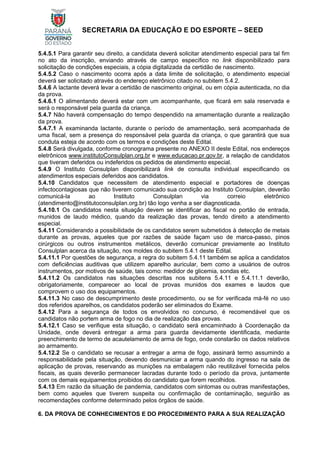 SECRETARIA DA EDUCAÇÃO E DO ESPORTE – SEED
5.4.5.1 Para garantir seu direito, a candidata deverá solicitar atendimento especial para tal fim
no ato da inscrição, enviando através de campo específico no link disponibilizado para
solicitação de condições especiais, a cópia digitalizada da certidão de nascimento.
5.4.5.2 Caso o nascimento ocorra após a data limite de solicitação, o atendimento especial
deverá ser solicitado através do endereço eletrônico citado no subitem 5.4.2.
5.4.6 A lactante deverá levar a certidão de nascimento original, ou em cópia autenticada, no dia
da prova.
5.4.6.1 O alimentando deverá estar com um acompanhante, que ficará em sala reservada e
será o responsável pela guarda da criança.
5.4.7 Não haverá compensação do tempo despendido na amamentação durante a realização
da prova.
5.4.7.1 A examinanda lactante, durante o período de amamentação, será acompanhada de
uma fiscal, sem a presença do responsável pela guarda da criança, o que garantirá que sua
conduta esteja de acordo com os termos e condições deste Edital.
5.4.8 Será divulgada, conforme cronograma presente no ANEXO II deste Edital, nos endereços
eletrônicos www.institutoConsulplan.org.br e www.educacao.pr.gov.br, a relação de candidatos
que tiveram deferidos ou indeferidos os pedidos de atendimento especial.
5.4.9 O Instituto Consulplan disponibilizará link de consulta individual especificando os
atendimentos especiais deferidos aos candidatos.
5.4.10 Candidatos que necessitem de atendimento especial e portadores de doenças
infectocontagiosas que não tiverem comunicado sua condição ao Instituto Consulplan, deverão
comunicá-la ao Instituto Consulplan via correio eletrônico
(atendimento@institutoconsulplan.org.br) tão logo venha a ser diagnosticada.
5.4.10.1 Os candidatos nesta situação devem se identificar ao fiscal no portão de entrada,
munidos de laudo médico, quando da realização das provas, tendo direito a atendimento
especial.
5.4.11 Considerando a possibilidade de os candidatos serem submetidos à detecção de metais
durante as provas, aqueles que por razões de saúde façam uso de marca-passo, pinos
cirúrgicos ou outros instrumentos metálicos, deverão comunicar previamente ao Instituto
Consulplan acerca da situação, nos moldes do subitem 5.4.1 deste Edital.
5.4.11.1 Por questões de segurança, a regra do subitem 5.4.11 também se aplica a candidatos
com deficiências auditivas que utilizem aparelho auricular, bem como a usuários de outros
instrumentos, por motivos de saúde, tais como: medidor de glicemia, sondas etc.
5.4.11.2 Os candidatos nas situações descritas nos subitens 5.4.11 e 5.4.11.1 deverão,
obrigatoriamente, comparecer ao local de provas munidos dos exames e laudos que
comprovem o uso dos equipamentos.
5.4.11.3 No caso de descumprimento deste procedimento, ou se for verificada má-fé no uso
dos referidos aparelhos, os candidatos poderão ser eliminados do Exame.
5.4.12 Para a segurança de todos os envolvidos no concurso, é recomendável que os
candidatos não portem arma de fogo no dia de realização das provas.
5.4.12.1 Caso se verifique esta situação, o candidato será encaminhado à Coordenação da
Unidade, onde deverá entregar a arma para guarda devidamente identificada, mediante
preenchimento de termo de acautelamento de arma de fogo, onde constarão os dados relativos
ao armamento.
5.4.12.2 Se o candidato se recusar a entregar a arma de fogo, assinará termo assumindo a
responsabilidade pela situação, devendo desmuniciar a arma quando do ingresso na sala de
aplicação de provas, reservando as munições na embalagem não reutilizável fornecida pelos
fiscais, as quais deverão permanecer lacradas durante todo o período da prova, juntamente
com os demais equipamentos proibidos do candidato que forem recolhidos.
5.4.13 Em razão da situação de pandemia, candidatos com sintomas ou outras manifestações,
bem como aqueles que tiverem suspeita ou confirmação de contaminação, seguirão as
recomendações conforme determinado pelos órgãos de saúde.
6. DA PROVA DE CONHECIMENTOS E DO PROCEDIMENTO PARA A SUA REALIZAÇÃO
 