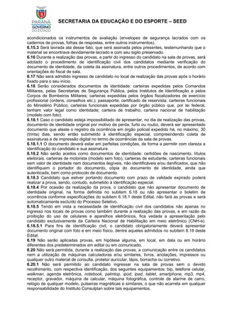 SECRETARIA DA EDUCAÇÃO E DO ESPORTE – SEED
acondicionados os instrumentos de avaliação (envelopes de segurança lacrados com os
cadernos de provas, folhas de respostas, entre outros instrumentos).
6.15.3 Será lavrada ata desse fato, que será assinada pelos presentes, testemunhando que o
material se encontrava devidamente lacrado e com seu sigilo preservado.
6.16 Durante a realização das provas, a partir do ingresso do candidato na sala de provas, será
adotado o procedimento de identificação civil dos candidatos mediante verificação do
documento de identidade, da coleta da assinatura, entre outros procedimentos, de acordo com
orientações do fiscal de sala.
6.17 Não será admitido ingresso de candidato no local de realização das provas após o horário
fixado para o seu início.
6.18 Serão considerados documentos de identidade: carteiras expedidas pelos Comandos
Militares, pelas Secretarias de Segurança Pública, pelos Institutos de Identificação e pelos
Corpos de Bombeiros Militares; carteiras expedidas pelos órgãos fiscalizadores de exercício
profissional (ordens, conselhos etc.); passaporte; certificado de reservista; carteiras funcionais
do Ministério Público; carteiras funcionais expedidas por órgão público que, por lei federal,
tenham valor legal como identidade; carteira de trabalho; carteira nacional de habilitação
(modelo com foto).
6.18.1 Caso o candidato esteja impossibilitado de apresentar, no dia de realização das provas,
documento de identidade original por motivo de perda, furto ou roubo, deverá ser apresentado
documento que ateste o registro da ocorrência em órgão policial expedido há, no máximo, 30
(trinta) dias, sendo então submetido à identificação especial, compreendendo coleta de
assinaturas e de impressão digital no termo de ocorrências da sala de provas.
6.18.1.1 O documento deverá estar em perfeitas condições, de forma a permitir com clareza a
identificação do candidato e sua assinatura.
6.18.2 Não serão aceitos como documentos de identidade: certidões de nascimento, títulos
eleitorais, carteiras de motorista (modelo sem foto), carteiras de estudante, carteiras funcionais
sem valor de identidade nem documentos ilegíveis, não identificáveis e/ou danificados, que não
identifiquem o portador do documento, cópia do documento de identidade, ainda que
autenticada, bem como protocolo de documento.
6.18.3 Candidato que estiver portando documento com prazo de validade expirado poderá
realizar a prova, sendo, contudo, submetido à identificação especial.
6.18.4 Por ocasião da realização da prova, o candidato que não apresentar documento de
identidade original, na forma definida no subitem 6.18 ou não apresentar o boletim de
ocorrência conforme especificações do subitem 6.18.1 deste Edital, não fará as provas e será
automaticamente excluído do Processo Seletivo.
6.18.5 Tendo em vista a necessidade de identificação civil dos candidatos não apenas no
ingresso nos locais de provas como também durante a realização das provas, e em razão da
proibição do uso de celulares e aparelhos eletrônicos, fica vedada a apresentação pelo
candidato exclusivamente da Carteira Nacional de Habilitação em meio eletrônico (CNH-e).
6.18.5.1 Para fins de identificação civil, o candidato obrigatoriamente deverá apresentar
documento original com foto e em meio físico, dentre aqueles admitidos no subitem 6.18 deste
Edital.
6.19 Não serão aplicadas provas, em hipótese alguma, em local, em data ou em horário
diferentes dos predeterminados em edital ou em comunicado.
6.20 Não será permitida, durante a realização das provas, a comunicação entre os candidatos
nem a utilização de máquinas calculadoras e/ou similares, livros, anotações, impressos ou
qualquer outro material de consulta, protetor auricular, lápis, borracha ou corretivo.
6.20.1 Não será permitido ao candidato ingressar na sala de provas sem o devido
recolhimento, com respectiva identificação, dos seguintes equipamentos: bip, telefone celular,
walkman, agenda eletrônica, notebook, palmtop, ipod, ipad, tablet, smartphone, mp3, mp4,
receptor, gravador, máquina de calcular, máquina fotográfica, controle de alarme de carro,
relógio de qualquer modelo, pulseiras magnéticas e similares, o que não acarreta em qualquer
responsabilidade do Instituto Consulplan sobre tais equipamentos.
 