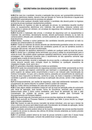 SECRETARIA DA EDUCAÇÃO E DO ESPORTE – SEED
6.20.2 No caso de o candidato, durante a realização das provas, ser surpreendido portando os
aparelhos eletrônicos citados, deverá o fato ser lavrado no Termo de Ocorrência e aquele será
ELIMINADO automaticamente do processo de seleção.
6.20.3 Para evitar qualquer situação neste sentido, o candidato não deverá portar no ingresso
ao local de provas quaisquer equipamentos proibidos.
6.20.4 Quando do ingresso na sala de aplicação de provas, os candidatos deverão recolher
todos os equipamentos eletrônicos e/ou materiais não permitidos, inclusive carteira com
documentos e valores em dinheiro, em envelope de segurança não reutilizável, fornecido pelo
fiscal de aplicação.
6.20.5 Durante a realização das provas, o envelope de segurança com os equipamentos e
materiais não permitidos, devidamente lacrado, deverá permanecer embaixo ou ao lado da
carteira/cadeira utilizada pelo candidato, somente podendo ser aberto no ambiente externo ao
local de provas.
6.20.6 Bolsas, mochilas e outros pertences dos candidatos deverão permanecer ao lado ou
embaixo da carteira/cadeira do candidato.
6.20.6.1 Todos os materiais de estudo deverão ser devidamente guardados antes do início das
provas, não podendo estar de posse dos candidatos quando do uso de sanitários durante a
realização das provas, sob pena de eliminação.
6.20.7 A utilização de aparelhos eletrônicos é vedada em qualquer parte do local de provas.
6.20.7.1 Ainda que o candidato tenha terminado sua prova e esteja se encaminhando para a
saída do local, não poderá utilizar quaisquer aparelhos eletrônicos, sendo recomendável que a
embalagem não reutilizável fornecida para o recolhimento de tais aparelhos somente seja
rompida após a saída do local de provas.
6.21 Não será permitida, durante a realização da prova escrita, a utilização pelo candidato de
óculos escuros (exceto para correção visual ou fotofobia) ou quaisquer acessórios de
chapelaria (chapéu, boné, gorro etc.).
6.21.1 É garantida a liberdade religiosa a todos os candidatos.
6.21.2 Em razão dos procedimentos de segurança previstos neste Edital, previamente ao início
da prova, aqueles que trajarem vestimentas que restrinjam a visualização das orelhas ou da
parte superior da cabeça serão encaminhados a local a ser indicado pela Coordenação do
Instituto Consulplan, no qual, com a devida reserva, passarão por procedimento de vistoria por
fiscais de sexo masculino ou feminino, conforme o caso, de modo a respeitar a intimidade do
candidato e garantir a necessária segurança na aplicação das provas, sendo o fato registrado
em ata.
6.21.3 Excepcionalmente, por razões de segurança, caso seja estritamente necessário, novo
procedimento de vistoria descrito no subitem anterior poderá ser realizado.
6.22 Os 3 (três) últimos candidatos de cada sala só poderão sair juntos.
6.22.1 Caso algum destes candidatos insista em sair do local de aplicação antes de autorizado
pelo fiscal de aplicação, será lavrado Termo de Ocorrência, assinado pelo candidato e
testemunhado pelos 2 (dois) outros candidatos, pelo fiscal de aplicação da sala e pelo
Coordenador da unidade de provas, para posterior análise pela Comissão de
Acompanhamento do Processo Seletivo.
6.23 Não haverá segunda chamada para as provas escritas objetivas de múltipla escolha.
6.23.1 Será excluído do Processo Seletivo o candidato que faltar à prova escrita ou chegar
após o horário estabelecido.
6.24 Não haverá na sala de provas marcador de tempo individual, uma vez que o tempo de
início e término da prova será determinado pelo Coordenador da Unidade de aplicação, dando
tratamento isonômico a todos os candidatos presentes.
6.25 O candidato somente poderá retirar-se do local de realização das provas escritas levando
o caderno de provas no decurso dos últimos 30 (trinta) minutos anteriores ao horário previsto
para o seu término.
6.25.1 O candidato poderá retirar-se do local de provas somente a partir dos 2 (duas) horas
após o início de sua realização, contudo não poderá levar consigo o caderno de provas.
 