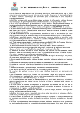 SECRETARIA DA EDUCAÇÃO E DO ESPORTE – SEED
6.26 O fiscal de sala orientará os candidatos quando do início das provas que o único
documento que deverá permanecer sobre a carteira será o documento de identidade original,
de modo a facilitar a identificação dos candidatos para a distribuição de seus respectivos
Cartões de Respostas.
6.26.1 Não será permitido ao candidato realizar anotação de informações relativas às suas
respostas (cópia de gabarito) no comprovante de inscrição ou em qualquer outro local.
6.26.2 Todos os candidatos, ao terminarem a prova, deverão obrigatoriamente entregar ao
fiscal de aplicação o Cartão de Respostas que será utilizado para a correção de sua prova.
6.26.2.1 O candidato que não entregar o Cartão de Respostas será ELIMINADO do certame.
6.26.3 Ao término de sua prova, o candidato deverá aguardar o recolhimento de seu material
pelo fiscal, bem como a conferência de seus dados, podendo retirar-se da sala de provas
somente após a autorização.
6.26.3.1 O candidato deverá, obrigatoriamente, devolver ao fiscal os documentos que serão
utilizados para correção de suas respostas, após devidamente assinados nos locais indicados.
6.26.4 Caso o candidato deixe o local de provas em momento anterior ao permitido neste
Edital, deverá entregar ao fiscal seu caderno de questões, não podendo levar consigo qualquer
anotação referente às suas opções de respostas.
6.27 Terá suas provas anuladas e será automaticamente ELIMINADO do Processo Seletivo o
candidato que, durante a realização de qualquer uma das provas:
a) retirar-se do recinto da prova, durante sua realização, sem a devida autorização;
b) for surpreendido dando e/ou recebendo auxílio para a execução de quaisquer das provas;
c) usar ou tentar usar meios fraudulentos e/ou ilegais para a sua realização;
d) utilizar-se de régua de cálculo, livros, máquinas de calcular e/ou equipamento similar,
dicionário, notas e/ou impressos que não forem expressamente permitidos, gravador, receptor
e/ou pagers e/ou que se comunicar com outro candidato;
e) faltar com a devida cortesia para com qualquer membro da equipe de aplicação das provas,
as autoridades presentes e/ou os candidatos;
f) fizer anotação de informações relativas às suas respostas (cópia de gabarito) em qualquer
meio;
g) descumprir as instruções contidas no caderno de questões e no Cartão de Respostas;
h) recusar-se a entregar o Cartão de Respostas ao término do tempo destinado à realização da
prova;
i) ausentar-se da sala, a qualquer tempo, portando o Cartão de Respostas;
j) não permitir a coleta de sua assinatura ou impressão digital (se houver);
k) perturbar, de qualquer modo, a ordem dos trabalhos, incorrendo em comportamento
indevido;
l) for surpreendido portando ou fazendo uso de aparelho celular e/ou quaisquer aparelhos
eletrônicos durante a realização das provas, mesmo que o aparelho esteja desligado;
m) recusar-se a ser submetido à detecção de metais.
6.27.1 Caso aconteça algo atípico no dia de realização da prova, será verificado o incidente, e
caso constatado que não houve intenção de burlar o Edital, o candidato será mantido no
Processo Seletivo.
6.28 Com vistas à garantia da segurança e integridade do certame em tela, no dia da
realização das provas escritas, os candidatos serão submetidos ao sistema de detecção de
metais quando do ingresso e saída de sanitários.
6.28.1 Excepcionalmente, poderão ser realizados, a qualquer tempo, durante a realização das
provas, outros procedimentos de vistoria.
6.28.2 Ao término da prova, o candidato deverá se retirar do recinto de aplicação, não lhe
sendo mais permitido o ingresso nos sanitários.
6.29 A ocorrência de quaisquer das situações contidas no subitem 6.27 implicará a eliminação
do candidato, constituindo tentativa de fraude, garantido o direito ao contraditório e à ampla
defesa.
6.29.1 Se, a qualquer tempo, for constatado, por meio eletrônico, estatístico, visual, grafológico
ou por investigação policial, ter o candidato se utilizado de processo ilícito, suas provas serão
 