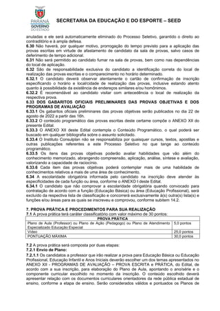 SECRETARIA DA EDUCAÇÃO E DO ESPORTE – SEED
anuladas e ele será automaticamente eliminado do Processo Seletivo, garantido o direito ao
contraditório e à ampla defesa.
6.30 Não haverá, por qualquer motivo, prorrogação do tempo previsto para a aplicação das
provas escritas em virtude de afastamento de candidato da sala de provas, salvo casos de
deferimento de tempo adicional.
6.31 Não será permitido ao candidato fumar na sala de provas, bem como nas dependências
do local de aplicação.
6.32 São de responsabilidade exclusiva do candidato a identificação correta do local de
realização das provas escritas e o comparecimento no horário determinado.
6.32.1 O candidato deverá observar atentamente o cartão de confirmação de inscrição
especificando o horário e local/cidade de realização das provas, inclusive estando atento
quanto à possibilidade da existência de endereços similares e/ou homônimos.
6.32.2 É recomendável ao candidato visitar com antecedência o local de realização da
respectiva prova.
6.33 DOS GABARITOS OFICIAIS PRELIMINARES DAS PROVAS OBJETIVAS E DOS
PROGRAMAS DE AVALIAÇÃO
6.33.1 Os gabaritos oficiais preliminares das provas objetivas serão publicados no dia 22 de
agosto de 2022 a partir das 16h.
6.33.2 O conteúdo programático das provas escritas deste certame compõe o ANEXO XII do
presente Edital.
6.33.3 O ANEXO XII deste Edital contempla o Conteúdo Programático, o qual poderá ser
buscado em qualquer bibliografia sobre o assunto solicitado.
6.33.4 O Instituto Consulplan não se responsabiliza por quaisquer cursos, textos, apostilas e
outras publicações referentes a este Processo Seletivo no que tange ao conteúdo
programático.
6.33.5 Os itens das provas objetivas poderão avaliar habilidades que vão além do
conhecimento memorizado, abrangendo compreensão, aplicação, análise, síntese e avaliação,
valorizando a capacidade de raciocínio.
6.33.6 Cada item das provas objetivas poderá contemplar mais de uma habilidade de
conhecimentos relativos a mais de uma área de conhecimento.
6.34 A escolaridade obrigatória informada pelo candidato na inscrição deve atender às
especificidades de cada função ou área, conforme o ANEXO I deste Edital.
6.34.1 O candidato que não comprovar a escolaridade obrigatória quando convocado para
contratação de acordo com a função (Educação Básica) ou área (Educação Profissional), será
excluído da respectiva lista de classificação e concorrerá exclusivamente à(s) outra(s) lista(s) e
funções e/ou áreas para as quais se inscreveu e comprovou, conforme subitem 14.2.
7. PROVA PRÁTICA E PROCEDIMENTOS PARA SUA REALIZAÇÃO
7.1 A prova prática terá caráter classificatório com valor máximo de 30 pontos:
PROVA PRÁTICA
Plano de Aula (Professor) ou Plano de Ação (Pedagogo) ou Plano de Atendimento
Especializado Educação Especial
5,0 pontos
Vídeo 25,0 pontos
PONTUAÇÃO MÁXIMA 30,0 pontos
7.2 A prova prática será composta por duas etapas:
7.2.1 Envio de Plano:
7.2.1.1 Os candidatos a professor que irão realizar a prova para Educação Básica ou Educação
Profissional, Educação Infantil e Anos Iniciais deverão escolher um dos temas apresentados no
ANEXO XII - PROGRAMAS DE AVALIAÇÃO – PROVA ESCRITA e PRÁTICA, do Edital, de
acordo com a sua inscrição, para elaboração do Plano de Aula, apontando o ano/série e o
componente curricular escolhido no momento da inscrição. O conteúdo escolhido deverá
apresentar relação com os documentos curriculares orientadores da rede pública estadual de
ensino, conforme a etapa de ensino. Serão considerados válidos e pontuados os Planos de
 