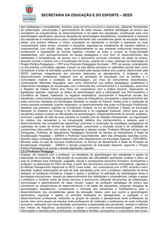 SECRETARIA DA EDUCAÇÃO E DO ESPORTE – SEED
das habilidades e competências; ministrar aulas de forma síncrona e assíncrona, utilizando ferramentas
de colaboração, comunicação e gerenciamento de salas virtuais; viabilizar estratégias de ensino que
considerem as características do desenvolvimento e da idade dos estudantes, contribuindo para uma
aprendizagem significativa; estruturar situações de aprendizagem desafiadoras, considerando o interesse
dos estudantes e mobilizando-os para o desenvolvimento das competências gerais da educação básica;
adotar uma postura reflexiva e crítica, orientando os estudantes a formular e expressar as suas
compreensões sobre temas, conceitos e situações; expressar-se verbalmente de maneira objetiva e
compreensível, com dicção clara; atuar profissionalmente no seu ambiente institucional observando,
conhecendo e respeitando as normas vigentes; ministrar as aulas e cumprir as horas-atividade
estabelecidas, com acompanhamento da equipe pedagógica e com foco no desenvolvimento das
habilidades e competências, de acordo com o documento curricular orientador da etapa de ensino,
devendo ocorrer o mesmo com o Coordenador de Curso, quando for o caso; participar da elaboração do
Projeto Político-Pedagógico – PPP e da Proposta Pedagógica Curricular – PPC da escola, considerando
os documentos curriculares vigentes; cumprir os dias letivos previstos no calendário escolar bem como
comparecer a todas as atividades quando convocado pela equipe diretiva e/ou quando determinado pela
SEED; participar integralmente dos períodos dedicados ao planejamento, à avaliação e ao
desenvolvimento profissional; colaborar com as atividades de articulação com as famílias e a
comunidade; realizar a avaliação da aprendizagem, por meio de instrumentos diversificados,
contemplando diferentes linguagens, bem como redirecionar sua prática pedagógica; estabelecer e
implementar estratégias de recuperação com a retomada dos conhecimentos e a reavaliação; preencher
o Registro de Classe Online e/ou físico em consonância com a prática docente, observando as
legislações vigentes; organizar os dados da aprendizagem para a participação nos Pré-Conselhos e
Conselhos de Classe, realizando os registros necessários; acompanhar a frequência escolar dos
estudantes, comunicando à equipe gestora os casos de infrequência; acompanhar o desenvolvimento das
aulas síncronas mediadas por tecnologias ofertadas no estado do Paraná; mediar junto a instituição de
ensino parceira contratada, quando necessário, no desenvolvimento das aulas na Educação Profissional;
obedecer aos preceitos vigentes na Constituição Federal, na Lei de Diretrizes e Bases da Educação
Nacional, no Estatuto da Criança e do Adolescente e na Legislação Estadual; intervir para que os
estudantes possam superar as dificuldades de aprendizagem, independentemente do período avaliativo;
promover a gestão de sala de aula, pautada no cuidado com as relações interpessoais, na organização
do coletivo dos estudantes e na transposição didática dos conhecimentos e saberes para o
desenvolvimento das competências específicas; promover a construção de estratégias pedagógicas de
superação de todas as formas de discriminação, preconceito e exclusão social e de ampliação do
compromisso ético-político com todas as categorias e classes sociais. Professor Bilíngue Libras-Língua
Portuguesa, Professor de Atendimento Pedagógico Domiciliar do Serviço de Atendimento à Rede de
Escolarização Hospitalar – SAREH e Professor Guia-Intérprete, além das atribuições descritas acima,
deverão seguir orientação própria determinada pelo Departamento de Educação Especial – DEE/SEED.
Ministrar aulas na sala de recursos multifuncional, no Serviço de Atendimento à Rede de Proteção de
Escolarização Hospitalar – SAREH e demais programas da Educação Especial, seguindo o Projeto
Político-Pedagógico da escola e demais legislações vigentes.
2.2.2 Professor Pedagogo
Analisar, em conjunto com o professor, os resultados de aprendizagem dos estudantes e apoiar na
elaboração de propostas de intervenção de superação das dificuldades apontadas; analisar o plano de
aula do professor para orientação, sugestão, escuta e consequente devolutiva formativa; acompanhar o
professor na elaboração do Plano de Aula, a partir dos documentos curriculares orientadores vigentes e
do Módulo Planejamento disponível no RCO +mais Aulas, em consonância com a PPC durante a hora-
atividade; realizar observações de sala de aula, planejadas junto com o professor, elaborando de forma
dialógica os feedbacks formativos; instigar e apoiar o professor na aplicação de metodologias ativas e
tecnologias educacionais, visando ao desenvolvimento das habilidades e competências; instigar e apoiar
o professor a ministrar aulas de forma síncrona e assíncrona, utilizando ferramentas de colaboração,
comunicação e gerenciamento de salas virtuais; sugerir ao professor estratégias de ensino que
considerem as características do desenvolvimento e da idade dos estudantes, propondo situações de
aprendizagem desafiadoras, considerando o interesse dos estudantes e mobilizando-os para o
desenvolvimento das competências gerais da educação básica, para que ocorra a aprendizagem
significativa; organizar e aplicar os períodos dedicados ao planejamento, à avaliação e ao
desenvolvimento profissional, mediando os grupos de estudos e planejamento entre professores da
escola, bem como grupos de estudos entre professores da instituição e professores de outra instituição
de ensino, realizados nas horas-atividade; acompanhar a assiduidade dos estudantes, visando à melhoria
dos índices de frequência; acompanhar e apoiar o processo de ensino-aprendizagem, articulando
informações e decisões entre professores, estudantes e famílias; acompanhar o cumprimento das horas-
 