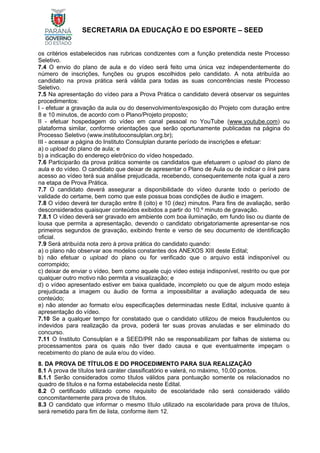 SECRETARIA DA EDUCAÇÃO E DO ESPORTE – SEED
os critérios estabelecidos nas rubricas condizentes com a função pretendida neste Processo
Seletivo.
7.4 O envio do plano de aula e do vídeo será feito uma única vez independentemente do
número de inscrições, funções ou grupos escolhidos pelo candidato. A nota atribuída ao
candidato na prova prática será válida para todas as suas concorrências neste Processo
Seletivo.
7.5 Na apresentação do vídeo para a Prova Prática o candidato deverá observar os seguintes
procedimentos:
I - efetuar a gravação da aula ou do desenvolvimento/exposição do Projeto com duração entre
8 e 10 minutos, de acordo com o Plano/Projeto proposto;
II - efetuar hospedagem do vídeo em canal pessoal no YouTube (www.youtube.com) ou
plataforma similar, conforme orientações que serão oportunamente publicadas na página do
Processo Seletivo (www.institutoconsulplan.org.br);
III - acessar a página do Instituto Consulplan durante período de inscrições e efetuar:
a) o upload do plano de aula; e
b) a indicação do endereço eletrônico do vídeo hospedado.
7.6 Participarão da prova prática somente os candidatos que efetuarem o upload do plano de
aula e do vídeo. O candidato que deixar de apresentar o Plano de Aula ou de indicar o link para
acesso ao vídeo terá sua análise prejudicada, recebendo, consequentemente nota igual a zero
na etapa de Prova Prática.
7.7 O candidato deverá assegurar a disponibilidade do vídeo durante todo o período de
validade do certame, bem como que este possua boas condições de áudio e imagem.
7.8 O vídeo deverá ter duração entre 8 (oito) e 10 (dez) minutos. Para fins de avaliação, serão
desconsiderados quaisquer conteúdos exibidos a partir do 10.º minuto de gravação.
7.8.1 O vídeo deverá ser gravado em ambiente com boa iluminação, em fundo liso ou diante de
lousa que permita a apresentação, devendo o candidato obrigatoriamente apresentar-se nos
primeiros segundos de gravação, exibindo frente e verso de seu documento de identificação
oficial.
7.9 Será atribuída nota zero à prova prática do candidato quando:
a) o plano não observar aos modelos constantes dos ANEXOS XIII deste Edital;
b) não efetuar o upload do plano ou for verificado que o arquivo está indisponível ou
corrompido;
c) deixar de enviar o vídeo, bem como aquele cujo vídeo esteja indisponível, restrito ou que por
qualquer outro motivo não permita a visualização; e
d) o vídeo apresentado estiver em baixa qualidade, incompleto ou que de algum modo esteja
prejudicada a imagem ou áudio de forma a impossibilitar a avaliação adequada de seu
conteúdo;
e) não atender ao formato e/ou especificações determinadas neste Edital, inclusive quanto à
apresentação do vídeo.
7.10 Se a qualquer tempo for constatado que o candidato utilizou de meios fraudulentos ou
indevidos para realização da prova, poderá ter suas provas anuladas e ser eliminado do
concurso.
7.11 O Instituto Consulplan e a SEED/PR não se responsabilizam por falhas de sistema ou
processamentos para os quais não tiver dado causa e que eventualmente impeçam o
recebimento do plano de aula e/ou do vídeo.
8. DA PROVA DE TÍTULOS E DO PROCEDIMENTO PARA SUA REALIZAÇÃO
8.1 A prova de títulos terá caráter classificatório e valerá, no máximo, 10,00 pontos.
8.1.1 Serão considerados como títulos válidos para pontuação somente os relacionados no
quadro de títulos e na forma estabelecida neste Edital.
8.2 O certificado utilizado como requisito de escolaridade não será considerado válido
concomitantemente para prova de títulos.
8.3 O candidato que informar o mesmo título utilizado na escolaridade para prova de títulos,
será remetido para fim de lista, conforme item 12.
 