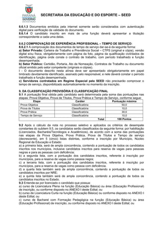 SECRETARIA DA EDUCAÇÃO E DO ESPORTE – SEED
8.6.1.3 Documentos emitidos pela internet somente serão considerados com autenticação
digital para verificação da validade do documento.
8.6.1.4 O candidato inscrito em mais de uma função deverá apresentar a titulação
correspondente a cada uma delas.
8.6.2 COMPROVAÇÃO DE EXPERIÊNCIA PROFISSIONAL – TEMPO DE SERVIÇO:
8.6.2.1 A comprovação dos documentos de tempo de serviço dar-se-á da seguinte forma:
a) Setor Privado: Carteira de Trabalho e Previdência Social – CTPS (original e cópia), versão
digital e/ou física, obrigatoriamente com página da foto, página da qualificação civil/dados de
identificação, página onde conste o contrato de trabalho, com período trabalhado e função
desempenhada;
b) Setor Público: Certidão, Portaria, Ato de Nomeação, Contratos de Trabalho ou documento
oficial emitido pelo setor competente (originais e cópias).
I - O documento descrito nesta alínea deve ser apresentado obrigatoriamente em papel
timbrado devidamente identificado, assinado pelo responsável, e nele deverá constar o período
trabalhado e função desempenhada.
c) Servidores contratados em Regime Especial pela SEED não precisarão comprovar o
tempo de serviço, disponibilizado automaticamente no momento da inscrição.
9. DA CLASSIFICAÇÃO PROVISÓRIA E CLASSIFICAÇÃO FINAL
9.1 A pontuação final obtida pelo candidato será determinada pela soma das pontuações nas
etapas: Prova Objetiva, Prova de Títulos, Prova Prática e Tempo de Serviço, conforme segue:
Etapa Caráter Pontuação máxima
Prova Objetiva Classificatória 50,0
Prova de Títulos Classificatória 10,0
Prova Prática Classificatória 30,0
Tempo de Serviço Classificatória 10,0
Total 100 Pontos
9.2 Após o cálculo da nota no processo seletivo e aplicados os critérios de desempate
constantes do subitem 9.5, os candidatos serão classificados da seguinte forma: por habilitação
(Licenciados, Bacharéis/Tecnólogos e Acadêmicos), de acordo com a soma das pontuações
nas etapas da Prova Objetiva, Prova Prática, Prova de Títulos e Tempo de serviço
(decrescente), em 5 (cinco) listas distintas, conforme a inscrição por Município, Núcleo
Regional de Educação e Estado:
a) a primeira lista, será de ampla concorrência, contendo a pontuação de todos os candidatos
inscritos nos municípios, inclusive candidatos inscritos para reserva de vagas para pessoas
negras e para as pessoas com deficiência;
b) a segunda lista, com a pontuação dos candidatos inscritos, referente à inscrição por
municípios, para a reserva de vagas como pessoa negra;
c) a terceira lista, com a pontuação dos candidatos inscritos, referente à inscrição por
municípios, para a reserva de vagas como pessoa com deficiência.
d) a quarta lista também será de ampla concorrência, contendo a pontuação de todos os
candidatos inscritos por NRE;
e) a quinta lista também será de ampla concorrência, contendo a pontuação de todos os
candidatos inscritos no Estado.
9.3 Entende-se por licenciado o candidato que possua:
a) curso de Licenciatura Plena na função (Educação Básica) ou área (Educação Profissional)
de inscrição, ou conforme disposto no ANEXO I deste Edital; ou
b) curso de Licenciatura Curta na função (Educação Básica) ou conforme disposto no ANEXO I
deste Edital; ou
c) curso de Bacharel com Formação Pedagógica na função (Educação Básica) ou área
(Educação Profissional) de inscrição, ou conforme disposto no ANEXO I deste Edital; ou
 