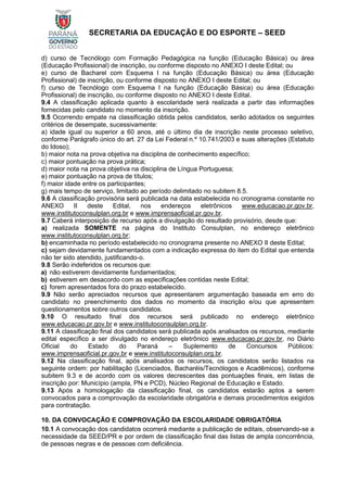 SECRETARIA DA EDUCAÇÃO E DO ESPORTE – SEED
d) curso de Tecnólogo com Formação Pedagógica na função (Educação Básica) ou área
(Educação Profissional) de inscrição, ou conforme disposto no ANEXO I deste Edital; ou
e) curso de Bacharel com Esquema I na função (Educação Básica) ou área (Educação
Profissional) de inscrição, ou conforme disposto no ANEXO I deste Edital; ou
f) curso de Tecnólogo com Esquema I na função (Educação Básica) ou área (Educação
Profissional) de inscrição, ou conforme disposto no ANEXO I deste Edital.
9.4 A classificação aplicada quanto à escolaridade será realizada a partir das informações
fornecidas pelo candidato no momento da inscrição.
9.5 Ocorrendo empate na classificação obtida pelos candidatos, serão adotados os seguintes
critérios de desempate, sucessivamente:
a) idade igual ou superior a 60 anos, até o último dia de inscrição neste processo seletivo,
conforme Parágrafo único do art. 27 da Lei Federal n.º 10.741/2003 e suas alterações (Estatuto
do Idoso);
b) maior nota na prova objetiva na disciplina de conhecimento específico;
c) maior pontuação na prova prática;
d) maior nota na prova objetiva na disciplina de Língua Portuguesa;
e) maior pontuação na prova de títulos;
f) maior idade entre os participantes;
g) mais tempo de serviço, limitado ao período delimitado no subitem 8.5.
9.6 A classificação provisória será publicada na data estabelecida no cronograma constante no
ANEXO II deste Edital, nos endereços eletrônicos www.educacao.pr.gov.br,
www.institutoconsulplan.org.br e www.imprensaoficial.pr.gov.br.
9.7 Caberá interposição de recurso após a divulgação do resultado provisório, desde que:
a) realizada SOMENTE na página do Instituto Consulplan, no endereço eletrônico
www.institutoconsulplan.org.br;
b) encaminhada no período estabelecido no cronograma presente no ANEXO II deste Edital;
c) sejam devidamente fundamentados com a indicação expressa do item do Edital que entenda
não ter sido atendido, justificando-o.
9.8 Serão indeferidos os recursos que:
a) não estiverem devidamente fundamentados;
b) estiverem em desacordo com as especificações contidas neste Edital;
c) forem apresentados fora do prazo estabelecido.
9.9 Não serão apreciados recursos que apresentarem argumentação baseada em erro do
candidato no preenchimento dos dados no momento da inscrição e/ou que apresentem
questionamentos sobre outros candidatos.
9.10 O resultado final dos recursos será publicado no endereço eletrônico
www.educacao.pr.gov.br e www.institutoconsulplan.org.br.
9.11 A classificação final dos candidatos será publicada após analisados os recursos, mediante
edital específico a ser divulgado no endereço eletrônico www.educacao.pr.gov.br, no Diário
Oficial do Estado do Paraná – Suplemento de Concursos Públicos:
www.imprensaoficial.pr.gov.br e www.institutoconsulplan.org.br.
9.12 Na classificação final, após analisados os recursos, os candidatos serão listados na
seguinte ordem: por habilitação (Licenciados, Bacharéis/Tecnólogos e Acadêmicos), conforme
subitem 9.3 e de acordo com os valores decrescentes das pontuações finais, em listas de
inscrição por: Município (ampla, PN e PCD), Núcleo Regional de Educação e Estado.
9.13 Após a homologação da classificação final, os candidatos estarão aptos a serem
convocados para a comprovação da escolaridade obrigatória e demais procedimentos exigidos
para contratação.
10. DA CONVOCAÇÃO E COMPROVAÇÃO DA ESCOLARIDADE OBRIGATÓRIA
10.1 A convocação dos candidatos ocorrerá mediante a publicação de editais, observando-se a
necessidade da SEED/PR e por ordem de classificação final das listas de ampla concorrência,
de pessoas negras e de pessoas com deficiência.
 