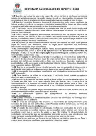 SECRETARIA DA EDUCAÇÃO E DO ESPORTE – SEED
10.5 Quando o percentual de reserva de vagas não estiver atendido e não houver candidatos
cotistas convocados presentes na sessão pública, deverá ser interrompida a contratação dos
convocados da lista de ampla concorrência e realizada nova convocação da lista de cotas.
10.6 Quando o percentual de reserva de vagas já estiver atendido e não houver candidatos da
lista de ampla concorrência convocados presentes na sessão pública, deverá ser interrompida
a sessão e realizada nova convocação na lista de ampla concorrência.
10.7 O candidato inscrito como cotista e contratado pela lista de ampla concorrência será
desconsiderado quando convocado pelas listas de pessoa negra ou pessoa com deficiência,
para fins de contratação.
10.8 Quando houver convocação simultânea de candidatos da lista de pessoas negras e da
lista de pessoas com deficiência, terá prioridade o candidato com maior pontuação e, havendo
empate, o mais idoso, sendo o outro candidato convocado para a próxima vaga antes de nova
convocação pela lista de ampla concorrência.
10.9 Na hipótese de não existirem candidatos inscritos para reserva de vagas como pessoa
negra ou pessoa com deficiência, todas as vagas serão destinadas aos candidatos
classificados na lista de ampla concorrência.
10.10 A convocação é composta por 2 (duas) Fases, as quais podem ocorrer separadamente
ou simultaneamente, sendo a Fase I de comprovação de documentos informados na
inscrição (10.28), e a Fase II de comprovação de documentos para contratação (Item 11),
condicionada à existência de vaga.
10.11 A convocação dos candidatos será feita observando-se a necessidade de cada NRE e
por ordem de classificação final das listas de ampla concorrência, de pessoas negras e de
pessoas com deficiência, considerando as listas dos inscritos por Município, esgotadas as
possibilidades, serão convocados os candidatos das listas do Núcleo Regional de Educação e,
após esgotadas, as listas do Estado.
10.12 Quando a convocação ocorrer simultaneamente para comprovação de documentos e
contratação, o candidato deverá apresentar os documentos especificados nos itens 10 e 11.
10.13 A convocação dos candidatos classificados será divulgada no endereço eletrônico do
NRE de inscrição.
10.14 Para visualizar os editais de convocação, o candidato deverá acessar o endereço
eletrônico www.nre.seed.pr.gov.br.
10.15 A convocação ocorrerá mediante a publicação de editais, com antecedência mínima de
24 horas, em dias úteis, onde deverá constar município, função, data, horário e local de
comparecimento e a finalidade da sessão pública, que pode ocorrer para a Fase I, de
Comprovação de Documentos, ou para a Fase II, de Contratação, esta última condicionada à
existência de vaga.
10.16 O candidato não poderá alegar desconhecimento acerca da data, horário e local de
comparecimento para fins de justificativa de sua ausência.
10.17 As convocações poderão ser acompanhadas no endereço eletrônico
www.nre.seed.pr.gov.br.
10.18 Quando convocado, o candidato receberá um aviso de convocação no endereço de e-
mail registrado em seu cadastro.
10.19 O aviso de convocação não dispensa a necessidade de acompanhamento pelo
candidato de todos os atos pertinentes a este Processo Seletivo Simplificado, por meio do
endereço eletrônico www.nre.seed.pr.gov.br.
10.20 Em razão da necessidade de substituição imediata nas instituições de ensino e de
possíveis ausências às sessões públicas, as convocações podem ocorrer com número de
candidatos maior que o número de vagas, o que não implica na obrigatoriedade de
contratação, considerando que as contratações ocorrerão somente para atendimento das
vagas ofertadas naquela sessão pública e de acordo com as reservas de vagas.
10.21 Deverão ser acolhidos os documentos de todos os candidatos presentes na Fase I,
mesmo que o número de candidatos seja superior ao número de vagas.
 