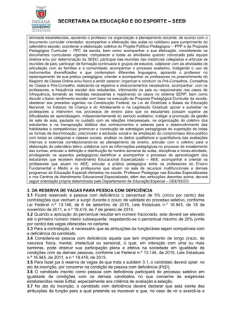 SECRETARIA DA EDUCAÇÃO E DO ESPORTE – SEED
atividade estabelecidas, apoiando o professor na organização e planejamento docente, de acordo com o
documento curricular orientador; acompanhar a efetivação das aulas no cotidiano para cumprimento do
calendário escolar; coordenar a elaboração coletiva do Projeto Político-Pedagógico – PPP e da Proposta
Pedagógica Curricular – PPC da escola, bem como acompanhar a sua efetivação, considerando os
documentos curriculares vigentes; comparecer a todas as atividades quando convocado pela equipe
diretiva e/ou por determinação da SEED; participar das reuniões das instâncias colegiadas e articular as
reuniões de pais; participar de formação continuada e grupos de estudos; colaborar com as atividades de
articulação com as famílias e a comunidade; acompanhar o processo avaliativo, instigando o uso de
instrumentos diversificados e que contemplem diferentes linguagens, apoiando o professor no
replanejamento de sua prática pedagógica; orientar e acompanhar os professores no preenchimento do
Registro de Classe Online e/ou físico e emitir parecer; organizar e conduzir os Pré-Conselhos, Conselhos
de Classe e Pós-Conselho, realizando os registros e direcionamentos necessários; acompanhar, com os
professores, a frequência escolar dos estudantes, informando os pais ou responsáveis nos casos de
infrequência, tomando as medidas necessárias e registrando os casos no sistema SERP, bem como
discutir o baixo rendimento escolar com base na execução da Proposta Pedagógica Curricular da escola;
obedecer aos preceitos vigentes na Constituição Federal, na Lei de Diretrizes e Bases da Educação
Nacional, no Estatuto da Criança e do Adolescente e na Legislação Estadual; apoiar e subsidiar os
professores a intervirem nos processos de ensino para que os estudantes possam superar as
dificuldades de aprendizagem, independentemente do período avaliativo; instigar a promoção da gestão
de sala de aula, pautada no cuidado com as relações interpessoais, na organização do coletivo dos
estudantes e na transposição didática dos conhecimentos e saberes para o desenvolvimento das
habilidades e competências; promover a construção de estratégias pedagógicas de superação de todas
as formas de discriminação, preconceito e exclusão social e de ampliação do compromisso ético-político
com todas as categorias e classes sociais; analisar os dados qualitativos e quantitativos das avaliações
internas e externas correlacionando-os ao planejamento de ensino; articular com o coletivo para a
elaboração do calendário letivo; colaborar com as informações pedagógicas no processo de ensalamento
das turmas; articular a definição e distribuição do horário semanal de aulas, disciplinas e horas-atividade,
privilegiando os aspectos pedagógicos; identificar e acompanhar o processo de aprendizagem dos
estudantes que recebem Atendimento Educacional Especializado – AEE; acompanhar e orientar os
professores que atuam no AEE; articular a prática pedagógica entre os professores do Ensino
Fundamental e Médio e os professores que atuam na sala de recursos multifuncionais e demais
programas da Educação Especial ofertados na escola. Professor Pedagogo nas Escolas Especializadas
e nos Centros de Atendimento Educacional Especializado, além das atribuições descritas acima, deverá
seguir orientação própria determinada pelo Departamento de Educação Especial – DEE/SEED.
3. DA RESERVA DE VAGAS PARA PESSOA COM DEFICIÊNCIA
3.1 Ficará reservado à pessoa com deficiência o percentual de 5% (cinco por cento) das
contratações que venham a surgir durante o prazo de validade do processo seletivo, conforme
Lei Federal n.º 13.146, de 6 de setembro de 2015, Leis Estaduais n.º 16.945, de 18 de
novembro de 2011, e n.º 18.419, de 7 de janeiro de 2015.
3.2 Quando a aplicação do percentual resultar em número fracionado, este deverá ser elevado
até o primeiro número inteiro subsequente, respeitando-se o percentual máximo de 20% (vinte
por cento) das vagas oferecidas no certame.
3.3 Para a contratação, é necessário que as atribuições da função/área sejam compatíveis com
a deficiência do candidato.
3.4 Considera-se pessoa com deficiência aquela que tem impedimento de longo prazo, de
natureza física, mental, intelectual ou sensorial, o qual, em interação com uma ou mais
barreiras, pode obstruir sua participação plena e efetiva na sociedade em igualdade de
condições com as demais pessoas, conforme Lei Federal n.º 13.146, de 2015, Leis Estaduais
n.º 16.945, de 2011, e n.º 18.419, de 2015.
3.5 Para fazer jus à reserva de vagas de que trata o subitem 3.1, o candidato deverá optar, no
ato da inscrição, por concorrer na condição de pessoa com deficiência (PcD).
3.6 O candidato inscrito como pessoa com deficiência participará do processo seletivo em
igualdade de condições com os demais candidatos no que concerne às exigências
estabelecidas neste Edital, especialmente aos critérios de avaliação e seleção.
3.7 No ato da inscrição, o candidato com deficiência deverá declarar que está ciente das
atribuições da função para a qual pretende se inscrever e que, no caso de vir a exercê-la e
 