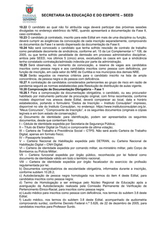 SECRETARIA DA EDUCAÇÃO E DO ESPORTE – SEED
10.22 O candidato ao qual não foi atribuída vaga deverá participar das próximas sessões
divulgadas no endereço eletrônico do NRE, quando apresentará a documentação da Fase II,
caso contratado.
10.23 O candidato já contratado, inscrito para este Edital em mais de uma disciplina ou função,
deverá cumprir as exigências da convocação de cada inscrição separadamente, comprovando
os documentos da Fase I e sendo dispensado da documentação da Fase II.
10.24 Não será convocado o candidato que tenha sofrido rescisão de contrato de trabalho
como penalidade decorrente de sindicância, conforme art. 15 da Lei Complementar n.º 108, de
2005, ou que tenha sofrido penalidade de demissão em processo administrativo disciplinar,
ambos pela SEED, nos últimos 5 (cinco) anos, excetuados os casos em que a sindicância
tenha constatado contratação/admissão indevida por parte da administração.
10.25 Será observada, no momento da convocação, a reserva de vagas aos candidatos
inscritos como pessoa negra e aos candidatos inscritos como pessoa com deficiência, por
função de inscrição, em cada setor do NRE de Curitiba e nos municípios dos demais NRE.
10.26 Serão seguidos os mesmos critérios para o candidato inscrito na lista de ampla
concorrência, de pessoa negra e de pessoa com deficiência.
10.27 A contratação de candidatos considerados pertencentes ao grupo de risco em razão de
pandemia seguirá as normas estabelecidas pela Resolução de distribuição de aulas vigente.
10.28 Comprovação de Documentação Obrigatória – Fase 1
10.28.1 Para a comprovação da documentação obrigatória, o candidato, ou seu procurador
habilitado por instrumento particular de procuração original, com firma reconhecida, conforme
modelo disponível nos anexos deste Edital, deverá comparecer ao local, data e horário
estabelecidos, portando o formulário “Dados da Inscrição – Instituto Consulplan” impresso,
disponível no site do Instituto Consulplan, no endereço: https://www.institutoconsulplan.org.br,
“Meus Concursos”, “Comprovante de Inscrição”, e os seguintes documentos (originais e cópias
legíveis e em bom estado de conservação):
a) Documento de identidade: para identificação, podem ser apresentados os seguintes
documentos, desde que contenham foto:
I – Cédula de identidade expedida por Secretaria de Segurança Pública;
II – Título de Eleitor Digital (e-Título) e comprovante da última votação;
III – Carteira de Trabalho e Previdência Social – CTPS. Não será aceito Carteira de Trabalho
Digital, apenas em formato físico;
IV – Passaporte brasileiro;
V – Carteira Nacional de Habilitação expedida pelo DETRAN, ou Carteira Nacional de
Habilitação Digital – CNH Digital;
VI – Carteira de identidade expedida por comando militar, ex-ministério militar, pelo Corpo de
Bombeiros ou Polícia Militar;
VII – Carteira funcional expedida por órgão público, reconhecida por lei federal como
documento de identidade válido em todo o território nacional;
VIII – Carteira de identidade expedida por órgão fiscalizador do exercício de profissão
regulamentada por lei;
b) Documentos comprobatórios de escolaridade obrigatória, informados durante a inscrição,
conforme subitem 10.28.2;
c) Autodeclaração de pessoa negra homologada nos termos do item 4 deste Edital, para
candidatos inscritos como pessoa negra;
d) Termo de Homologação a ser entregue pelo Núcleo Regional de Educação após a
averiguação da Autodeclaração realizada pela Comissão Permanente de Verificação de
Pertencimento Étnico-Racial, para inscritos como pessoa negra;
e) Laudo médico para inscritos como pessoa com deficiência, nos termos do subitem 3.8 deste
Edital;
f) Laudo médico, nos termos do subitem 3.8 deste Edital, acompanhado de audiometria
comprovando surdez, conforme Decreto Federal n.º 5.626, de 22 de dezembro de 2005, para
candidatos inscritos para Professor Surdo.
 