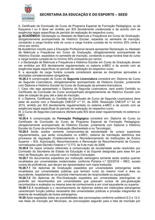 SECRETARIA DA EDUCAÇÃO E DO ESPORTE – SEED
II. Certificado de Conclusão de Curso de Programa Especial de Formação Pedagógica, ou de
Esquema I ou II deve ser emitido por IES devidamente credenciada e de acordo com as
exigências legais específicas do período de realização do respectivo curso.
g) ACADÊMICO: Declaração ou Atestado de Matrícula e Frequência em Curso de Graduação,
obrigatoriamente acompanhada de Histórico Escolar, expedida no semestre de inscrição,
constando a carga horária total do curso e carga horária cursada de no mínimo 25% (vinte e
cinco por cento).
h) Acadêmico inscrito para a Educação Profissional deverá apresentar Declaração ou Atestado
de Matrícula e Frequência em Curso de Graduação, obrigatoriamente acompanhada de
Histórico Escolar, expedidos no semestre de inscrição, constando a carga horária total do curso
e carga horária cursada de no mínimo 50% (cinquenta por cento).
I. a Declaração de Matrícula e Frequência e Histórico Escolar em Curso de Graduação devem
ser emitidos por IES devidamente regulamentada no sistema e-MEC e de acordo com as
exigências legais específicas do período de realização do respectivo curso.
II. a apuração da carga horária cursada considerará apenas as disciplinas aprovadas e
atividades complementares obrigatórias.
10.28.3 A comprovação de Curso de Segunda Licenciatura consistirá em: Diploma de Curso
de Segunda Licenciatura, obrigatoriamente acompanhado de Histórico Escolar, juntamente
com Diploma e Histórico Escolar do Curso de Graduação da primeira licenciatura.
I. Caso não seja apresentado o Diploma da Segunda Licenciatura, será aceito Certidão ou
Certificado de Conclusão de Curso acompanhado obrigatoriamente de Histórico Escolar com
data de colação de grau até a data de inscrição;
II. o Diploma, Certificado ou Certidão de Conclusão de Curso de Segunda Licenciatura deve
estar de acordo com a Resolução CNE/CP n.º 01, de 2009, Resolução CNE/CP n.º 02, de
2015, emitido por IES devidamente regulamentada no sistema e-MEC e de acordo com as
exigências legais específicas do período de realização do respectivo curso.
III. o Curso de Segunda Licenciatura ofertado pela IES deve estar regulamentado no sistema e-
MEC.
10.28.4 A comprovação da Formação Pedagógica consistirá em: Diploma de Curso ou
Certificado de Conclusão do Curso de Programa Especial de Formação Pedagógica,
obrigatoriamente acompanhado de Histórico Escolar, juntamente com Diploma e Histórico
Escolar do Curso da primeira Graduação (Bacharelado e ou Tecnologia).
10.28.5 Serão aceitos somente comprovantes de escolaridade de cursos superiores
regulamentados, que serão consultados no e-MEC, sistema de tramitação eletrônica dos
processos de regulação (Credenciamento e Recredenciamento de Instituições de Ensino
Superior – IES, Autorização, Reconhecimento e Renovação de Reconhecimento de Cursos),
normatizados pelo Decreto Federal n.º 5.773, de 9 de maio de 2006.
10.28.6 Os casos omissos referentes à comprovação da escolaridade serão resolvidos por
Comissão da Secretaria de Estado da Educação e do Esporte designada para esse fim por
meio de Resolução, em conjunto com o Instituto Consulplan.
10.28.7 Os documentos expedidos por instituição estrangeira somente serão aceitos quando
revalidados por universidades credenciadas, conforme Portaria n.º 022/2016 – MEC, exceto
cursos de proficiência, que devem ser apresentados com cópia traduzida.
10.28.7.1 Os diplomas de Graduação expedidos por universidades estrangeiras serão
revalidados por universidades públicas que tenham curso do mesmo nível e área ou
equivalente, respeitando-se os acordos internacionais de reciprocidade ou equiparação.
10.28.7.2 Os diplomas de Pós-Graduação expedidos por universidades estrangeiras só
poderão ser reconhecidos por universidades que possuam cursos de pós-graduação
reconhecidos e avaliados na mesma área de conhecimento e em nível equivalente ou superior.
10.28.7.3 A revalidação e o reconhecimento de diplomas obtidos em instituições estrangeiras
caracterizam função pública necessária das universidades públicas e privadas integrantes do
sistema de revalidação de títulos estrangeiros.
10.29 Após esgotadas todas as possibilidades das convocações conforme subitens12.2 e 12.3,
nas listas de inscrição por Município, as convocações seguirão para a lista de inscrição por
 