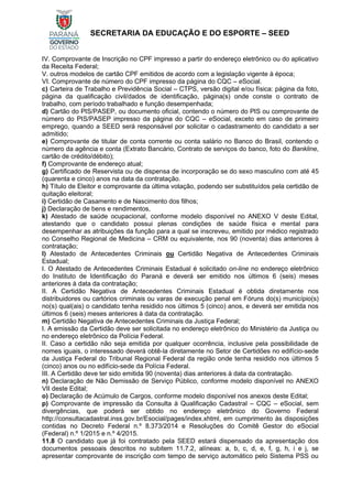 SECRETARIA DA EDUCAÇÃO E DO ESPORTE – SEED
IV. Comprovante de Inscrição no CPF impresso a partir do endereço eletrônico ou do aplicativo
da Receita Federal;
V. outros modelos de cartão CPF emitidos de acordo com a legislação vigente à época;
VI. Comprovante de número do CPF impresso da página do CQC – eSocial.
c) Carteira de Trabalho e Previdência Social – CTPS, versão digital e/ou física: página da foto,
página da qualificação civil/dados de identificação, página(s) onde conste o contrato de
trabalho, com período trabalhado e função desempenhada;
d) Cartão do PIS/PASEP, ou documento oficial, contendo o número do PIS ou comprovante de
número do PIS/PASEP impresso da página do CQC – eSocial, exceto em caso de primeiro
emprego, quando a SEED será responsável por solicitar o cadastramento do candidato a ser
admitido;
e) Comprovante de titular de conta corrente ou conta salário no Banco do Brasil, contendo o
número da agência e conta (Extrato Bancário, Contrato de serviços do banco, foto do Bankline,
cartão de crédito/débito);
f) Comprovante de endereço atual;
g) Certificado de Reservista ou de dispensa de incorporação se do sexo masculino com até 45
(quarenta e cinco) anos na data da contratação.
h) Título de Eleitor e comprovante da última votação, podendo ser substituídos pela certidão de
quitação eleitoral;
i) Certidão de Casamento e de Nascimento dos filhos;
j) Declaração de bens e rendimentos,
k) Atestado de saúde ocupacional, conforme modelo disponível no ANEXO V deste Edital,
atestando que o candidato possui plenas condições de saúde física e mental para
desempenhar as atribuições da função para a qual se inscreveu, emitido por médico registrado
no Conselho Regional de Medicina – CRM ou equivalente, nos 90 (noventa) dias anteriores à
contratação;
l) Atestado de Antecedentes Criminais ou Certidão Negativa de Antecedentes Criminais
Estadual;
I. O Atestado de Antecedentes Criminais Estadual é solicitado on-line no endereço eletrônico
do Instituto de Identificação do Paraná e deverá ser emitido nos últimos 6 (seis) meses
anteriores à data da contratação;
II. A Certidão Negativa de Antecedentes Criminais Estadual é obtida diretamente nos
distribuidores ou cartórios criminais ou varas de execução penal em Fóruns do(s) município(s)
no(s) qual(ais) o candidato tenha residido nos últimos 5 (cinco) anos, e deverá ser emitida nos
últimos 6 (seis) meses anteriores à data da contratação.
m) Certidão Negativa de Antecedentes Criminais da Justiça Federal;
I. A emissão da Certidão deve ser solicitada no endereço eletrônico do Ministério da Justiça ou
no endereço eletrônico da Polícia Federal.
II. Caso a certidão não seja emitida por qualquer ocorrência, inclusive pela possibilidade de
nomes iguais, o interessado deverá obtê-la diretamente no Setor de Certidões no edifício-sede
da Justiça Federal do Tribunal Regional Federal da região onde tenha residido nos últimos 5
(cinco) anos ou no edifício-sede da Polícia Federal.
III. A Certidão deve ter sido emitida 90 (noventa) dias anteriores à data da contratação.
n) Declaração de Não Demissão de Serviço Público, conforme modelo disponível no ANEXO
VII deste Edital;
o) Declaração de Acúmulo de Cargos, conforme modelo disponível nos anexos deste Edital;
p) Comprovante de impressão da Consulta à Qualificação Cadastral – CQC – eSocial, sem
divergências, que poderá ser obtido no endereço eletrônico do Governo Federal
http://consultacadastral.inss.gov.br/Esocial/pages/index.xhtml, em cumprimento às disposições
contidas no Decreto Federal n.º 8.373/2014 e Resoluções do Comitê Gestor do eSocial
(Federal) n.º 1/2015 e n.º 4/2015.
11.8 O candidato que já foi contratado pela SEED estará dispensado da apresentação dos
documentos pessoais descritos no subitem 11.7.2, alíneas: a, b, c, d, e, f, g, h, i e j, se
apresentar comprovante de inscrição com tempo de serviço automático pelo Sistema PSS ou
 