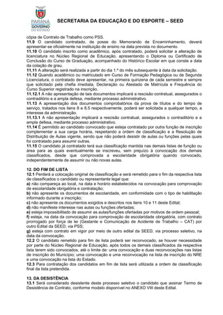 SECRETARIA DA EDUCAÇÃO E DO ESPORTE – SEED
cópia de Contrato de Trabalho como PSS.
11.9 O candidato contratado, de posse do Memorando de Encaminhamento, deverá
apresentar-se oficialmente na instituição de ensino na data prevista no documento.
11.10 O candidato inscrito como acadêmico, após contratado, poderá solicitar a alteração de
licenciatura no Núcleo Regional de Educação, apresentando o Diploma ou Certificado de
Conclusão do Curso de Graduação, acompanhado do Histórico Escolar em que conste a data
da colação de grau.
11.11 A alteração será realizada a partir do dia 1.º do mês subsequente à data da solicitação.
11.12 Quando acadêmico ou matriculado em Curso de Formação Pedagógica ou de Segunda
Licenciatura, o contratado deve apresentar, na primeira quinzena de cada semestre e sempre
que solicitado pela chefia imediata, Declaração ou Atestado de Matrícula e Frequência do
Curso Superior registrado na inscrição.
11.12.1 A não apresentação de tais documentos implicará a rescisão contratual, assegurados o
contraditório e a ampla defesa, mediante processo administrativo.
11.13 A apresentação dos documentos comprobatórios da prova de títulos e do tempo de
serviço, tratados nos itens 8 e 8.5 respectivamente, poderá ser solicitada a qualquer tempo, a
interesse da administração.
11.13.1 A não apresentação implicará a rescisão contratual, assegurados o contraditório e a
ampla defesa, mediante processo administrativo.
11.14 É permitido ao candidato convocado que esteja contratado por outra função de inscrição
complementar a sua carga horária, respeitando a ordem de classificação e a Resolução de
Distribuição de Aulas vigente, sendo que não poderá desistir de aulas ou funções pelas quais
foi contratado para assumir outras.
11.15 O candidato já contratado terá sua classificação mantida nas demais listas de função ou
área para as quais eventualmente se inscreveu, sem prejuízo à convocação dos demais
classificados, desde que comprovada a escolaridade obrigatória quando convocado,
independentemente de assumir ou não novas aulas.
12. DO FIM DE LISTA
12.1 Perderá a colocação original de classificação e será remetido para o fim da respectiva lista
de classificados o candidato ou representante legal que:
a) não compareça ao local, na data e horário estabelecidos na convocação para comprovação
de escolaridade obrigatória e contratação;
b) não apresente os documentos de escolaridade, em conformidade com o tipo de habilitação
informado durante a inscrição;
c) não apresente os documentos exigidos e descritos nos itens 10 e 11 deste Edital;
d) não manifeste interesse nas aulas ou funções ofertadas;
e) esteja impossibilitado de assumir as aulas/funções ofertadas por motivos de ordem pessoal;
f) esteja, na data da convocação para comprovação de escolaridade obrigatória, com contrato
prorrogado por força de lei (Gestante e Comunicação de Acidente de Trabalho – CAT) por
outro Edital da SEED, via PSS;
g) esteja com contrato em vigor por meio de outro edital da SEED, via processo seletivo, na
data da convocação.
12.2 O candidato remetido para fim de lista poderá ser reconvocado, se houver necessidade
por parte do Núcleo Regional de Educação, após todos os demais classificados da respectiva
lista terem sido convocados, até o limite de: uma convocação e duas reconvocações nas listas
de inscrição do Município; uma convocação e uma reconvocação na lista de inscrição do NRE
e uma convocação na lista do Estado.
12.3 Para contratação dos candidatos em fim de lista será utilizada a ordem de classificação
final da lista pretendida.
13. DA DESISTÊNCIA
13.1 Será considerado desistente deste processo seletivo o candidato que assinar Termo de
Desistência de Contrato, conforme modelo disponível no ANEXO VIII deste Edital.
 