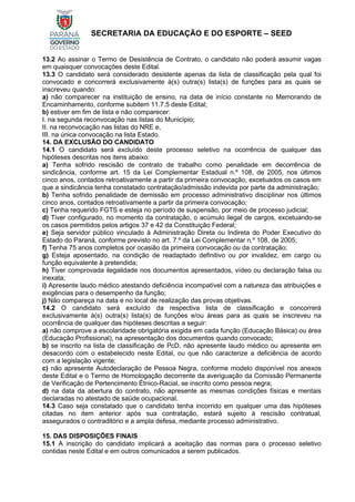 SECRETARIA DA EDUCAÇÃO E DO ESPORTE – SEED
13.2 Ao assinar o Termo de Desistência de Contrato, o candidato não poderá assumir vagas
em quaisquer convocações deste Edital.
13.3 O candidato será considerado desistente apenas da lista de classificação pela qual foi
convocado e concorrerá exclusivamente à(s) outra(s) lista(s) de funções para as quais se
inscreveu quando:
a) não comparecer na instituição de ensino, na data de início constante no Memorando de
Encaminhamento, conforme subitem 11.7.5 deste Edital;
b) estiver em fim de lista e não comparecer:
I. na segunda reconvocação nas listas do Município;
II. na reconvocação nas listas do NRE e,
III. na única convocação na lista Estado.
14. DA EXCLUSÃO DO CANDIDATO
14.1 O candidato será excluído deste processo seletivo na ocorrência de qualquer das
hipóteses descritas nos itens abaixo:
a) Tenha sofrido rescisão de contrato de trabalho como penalidade em decorrência de
sindicância, conforme art. 15 da Lei Complementar Estadual n.º 108, de 2005, nos últimos
cinco anos, contados retroativamente a partir da primeira convocação, excetuados os casos em
que a sindicância tenha constatado contratação/admissão indevida por parte da administração;
b) Tenha sofrido penalidade de demissão em processo administrativo disciplinar nos últimos
cinco anos, contados retroativamente a partir da primeira convocação;
c) Tenha requerido FGTS e esteja no período de suspensão, por meio de processo judicial;
d) Tiver configurado, no momento da contratação, o acúmulo ilegal de cargos, excetuando-se
os casos permitidos pelos artigos 37 e 42 da Constituição Federal;
e) Seja servidor público vinculado à Administração Direta ou Indireta do Poder Executivo do
Estado do Paraná, conforme previsto no art. 7.º da Lei Complementar n.º 108, de 2005;
f) Tenha 75 anos completos por ocasião da primeira convocação ou da contratação;
g) Esteja aposentado, na condição de readaptado definitivo ou por invalidez, em cargo ou
função equivalente à pretendida;
h) Tiver comprovada ilegalidade nos documentos apresentados, vídeo ou declaração falsa ou
inexata;
i) Apresente laudo médico atestando deficiência incompatível com a natureza das atribuições e
exigências para o desempenho da função;
j) Não compareça na data e no local de realização das provas objetivas.
14.2 O candidato será excluído da respectiva lista de classificação e concorrerá
exclusivamente à(s) outra(s) lista(s) de funções e/ou áreas para as quais se inscreveu na
ocorrência de qualquer das hipóteses descritas a seguir:
a) não comprove a escolaridade obrigatória exigida em cada função (Educação Básica) ou área
(Educação Profissional), na apresentação dos documentos quando convocado;
b) se inscrito na lista de classificação de PcD, não apresente laudo médico ou apresente em
desacordo com o estabelecido neste Edital, ou que não caracterize a deficiência de acordo
com a legislação vigente;
c) não apresente Autodeclaração de Pessoa Negra, conforme modelo disponível nos anexos
deste Edital e o Termo de Homologação decorrente da averiguação da Comissão Permanente
de Verificação de Pertencimento Étnico-Racial, se inscrito como pessoa negra;
d) na data da abertura do contrato, não apresente as mesmas condições físicas e mentais
declaradas no atestado de saúde ocupacional.
14.3 Caso seja constatado que o candidato tenha incorrido em qualquer uma das hipóteses
citadas no item anterior após sua contratação, estará sujeito à rescisão contratual,
assegurados o contraditório e a ampla defesa, mediante processo administrativo.
15. DAS DISPOSIÇÕES FINAIS
15.1 A inscrição do candidato implicará a aceitação das normas para o processo seletivo
contidas neste Edital e em outros comunicados a serem publicados.
 