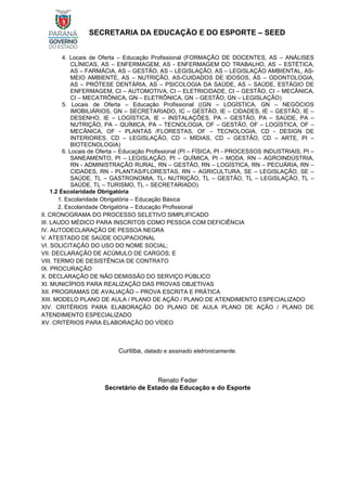 SECRETARIA DA EDUCAÇÃO E DO ESPORTE – SEED
4. Locais de Oferta – Educação Profissional (FORMAÇÃO DE DOCENTES, AS – ANÁLISES
CLÍNICAS, AS – ENFERMAGEM, AS - ENFERMAGEM DO TRABALHO, AS – ESTÉTICA,
AS – FARMÁCIA, AS – GESTÃO, AS – LEGISLAÇÃO, AS – LEGISLAÇÃO AMBIENTAL, AS-
MEIO AMBIENTE, AS – NUTRIÇÃO, AS-CUIDADOS DE IDOSOS, AS – ODONTOLOGIA,
AS – PRÓTESE DENTÁRIA, AS – PSICOLOGIA DA SAÚDE, AS – SAÚDE, ESTÁGIO DE
ENFERMAGEM, CI – AUTOMOTIVA, CI – ELETRICIDADE, CI – GESTÃO, CI – MECÂNICA,
CI – MECATRÔNICA, GN – ELETRÔNICA, GN – GESTÃO, GN – LEGISLAÇÃO)
5. Locais de Oferta – Educação Profissional ((GN – LOGÍSTICA, GN – NEGÓCIOS
IMOBILIÁRIOS, GN – SECRETARIADO, IC – GESTÃO, IE – CIDADES, IE – GESTÃO, IE –
DESENHO, IE – LOGÍSTICA, IE – INSTALAÇÕES, PA – GESTÃO, PA – SAÚDE, PA –
NUTRIÇÃO, PA – QUÍMICA, PA – TECNOLOGIA, OF – GESTÃO, OF – LOGÍSTICA, OF –
MECÂNICA, OF - PLANTAS /FLORESTAS, OF – TECNOLOGIA, CD - DESIGN DE
INTERIORES, CD – LEGISLAÇÃO, CD – MÍDIAS, CD – GESTÃO, CD – ARTE, PI –
BIOTECNOLOGIA)
6. Locais de Oferta – Educação Profissional (PI – FÍSICA, PI - PROCESSOS INDUSTRIAIS, PI –
SANEAMENTO, PI – LEGISLAÇÃO, PI – QUÍMICA, PI – MODA, RN – AGROINDÚSTRIA,
RN - ADMINISTRAÇÃO RURAL, RN – GESTÃO, RN – LOGÍSTICA, RN – PECUÁRIA, RN –
CIDADES, RN - PLANTAS/FLORESTAS, RN – AGRICULTURA, SE – LEGISLAÇÃO, SE –
SAÚDE, TL – GASTRONOMIA, TL- NUTRIÇÃO, TL – GESTÃO, TL – LEGISLAÇÃO, TL –
SAÚDE, TL – TURISMO, TL – SECRETARIADO)
1.2 Escolaridade Obrigatória
1. Escolaridade Obrigatória – Educação Básica
2. Escolaridade Obrigatória – Educação Profissional
II. CRONOGRAMA DO PROCESSO SELETIVO SIMPLIFICADO
III. LAUDO MÉDICO PARA INSCRITOS COMO PESSOA COM DEFICIÊNCIA
IV. AUTODECLARAÇÃO DE PESSOA NEGRA
V. ATESTADO DE SAÚDE OCUPACIONAL
VI. SOLICITAÇÃO DO USO DO NOME SOCIAL;
VII. DECLARAÇÃO DE ACÚMULO DE CARGOS; E
VIII. TERMO DE DESISTÊNCIA DE CONTRATO
IX. PROCURAÇÃO
X. DECLARAÇÃO DE NÃO DEMISSÃO DO SERVIÇO PÚBLICO
XI. MUNICÍPIOS PARA REALIZAÇÃO DAS PROVAS OBJETIVAS
XII. PROGRAMAS DE AVALIAÇÃO – PROVA ESCRITA E PRÁTICA
XIII. MODELO PLANO DE AULA / PLANO DE AÇÃO / PLANO DE ATENDIMENTO ESPECIALIZADO
XIV. CRITÉRIOS PARA ELABORAÇÃO DO PLANO DE AULA PLANO DE AÇÃO / PLANO DE
ATENDIMENTO ESPECIALIZADO
XV. CRITÉRIOS PARA ELABORAÇÃO DO VÍDEO
Curitiba, datado e assinado eletronicamente.
Renato Feder
Secretário de Estado da Educação e do Esporte
 