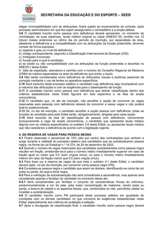 SECRETARIA DA EDUCAÇÃO E DO ESPORTE – SEED
alegar incompatibilidade com as atribuições, ficará sujeito ao encerramento do contrato, após
processo administrativo em que lhe sejam assegurados o contraditório e a ampla defesa.
3.8 O candidato inscrito como pessoa com deficiência deverá apresentar, no momento da
contratação, às suas expensas, laudo médico original ou cópia (ANEXO III), emitido nos 12
(doze) meses anteriores ao último dia do período de inscrição, por especialista da área,
atestando a deficiência e a compatibilidade com as atribuições da função pretendida, devendo
constar de forma expressa:
a) espécie e grau ou nível da deficiência;
b) código correspondente, segundo a Classificação Internacional de Doenças (CID);
c) limitações funcionais;
d) função para a qual é candidato;
e) se existe ou não compatibilidade com as atribuições da função pretendida e descritas no
ANEXO I deste Edital;
f) data de expedição, assinatura e carimbo com o número do Conselho Regional de Medicina
(CRM) do médico especialista na área da deficiência que emitiu o laudo.
3.9 Não serão consideradas como deficiência as disfunções visuais e auditivas passíveis de
correção mediante o uso de lentes ou aparelhos específicos.
3.10 Será excluído deste processo seletivo o candidato cuja deficiência seja incompatível com
a natureza das atribuições e com as exigências para o desempenho da função.
3.11 O candidato inscrito como pessoa com deficiência que obtiver classificação dentro dos
critérios estabelecidos neste Edital figurará em lista específica e na lista de ampla
concorrência.
3.12 O candidato que, no ato da inscrição, não escolher a opção de concorrer às vagas
reservadas para pessoas com deficiência deixará de concorrer a essas vagas e não poderá
fazê-lo posteriormente.
3.13 Se, no ato da inscrição, o candidato escolher a opção pessoa com deficiência, todas as
funções do candidato para este Edital serão, obrigatoriamente, dirigidas para essa opção.
3.14 Será excluído da lista de classificação de pessoa com deficiência, concorrendo
exclusivamente à vaga de ampla concorrência, o candidato que apresentar laudo médico
ilegível com os critérios especificados no subitem 3.8 deste Edital, ou apresentar laudo médico
que não caracterize a deficiência de acordo com a legislação vigente.
4. DA RESERVA DE VAGAS PARA PESSOA NEGRA
4.1 Ficará reservado o percentual de 10% (dez por cento) das contratações que venham a
surgir durante a validade do processo seletivo aos candidatos que se autodeclararem pessoa
negra, na forma da Lei Estadual n.º 14.274, de 24 de dezembro de 2003.
4.2 Quando o número de vagas reservadas aos candidatos autodeclarados como pessoa negra
resultar em fração, arredondar-se-á para o número inteiro imediatamente superior em caso de
fração igual ou maior que 0,5 (zero vírgula cinco), ou para o número inteiro imediatamente
inferior em caso de fração menor que 0,5 (zero vírgula cinco).
4.3 Para fazer jus à reserva de vagas de que trata o subitem 4.1 deste Edital, o candidato
deverá optar, no ato da inscrição, por concorrer como pessoa negra (PN).
4.4 Considera-se pessoa negra o candidato que assim se declare, identificando-se como de cor
preta ou parda, da raça e etnia negra.
4.5 Para a validação da autodeclaração não será considerada a ascendência, mas apenas será
considerado apenas o fenótipo do candidato no momento desse ato.
4.5.1 Será compreendido por fenótipo o conjunto de características físicas do indivíduo,
predominantemente a cor da pele, pela maior concentração de melanina, sendo preta ou
parda, a textura do cabelo e os aspectos faciais, que, combinados ou não, permitirão validar ou
invalidar a autodeclaração.
4.6 O candidato inscrito como PN participará deste processo seletivo em igualdade de
condições com os demais candidatos no que concerne às exigências estabelecidas neste
Edital, especialmente aos critérios de avaliação e seleção.
4.7 Após a divulgação da classificação final, o candidato inscrito como pessoa negra deverá
 