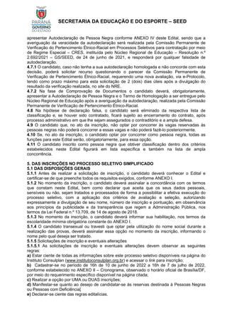 SECRETARIA DA EDUCAÇÃO E DO ESPORTE – SEED
apresentar Autodeclaração de Pessoa Negra conforme ANEXO IV deste Edital, sendo que a
averiguação da veracidade da autodeclaração será realizada pela Comissão Permanente de
Verificação do Pertencimento Étnico-Racial em Processos Seletivos para contratação por meio
de Regime Especial – CRES, instituída pelo Núcleo Regional de Educação – Resolução n.º
2.692/2021 – GS/SEED, de 24 de junho de 2021, e responderá por qualquer falsidade de
autodeclaração.
4.7.1 O candidato, caso não tenha a sua autodeclaração homologada e não concorde com esta
decisão, poderá solicitar recurso questionando o parecer da Comissão Permanente de
Verificação de Pertencimento Étnico-Racial, requerendo uma nova avaliação, via e-Protocolo,
tendo como prazo máximo para esta solicitação de 2 (dois) dias úteis após a divulgação do
resultado da verificação realizada, no site do NRE.
4.7.2 Na fase de Comprovação de Documentos o candidato deverá, obrigatoriamente,
apresentar a Autodeclaração de Pessoa Negra e o Termo de Homologação a ser entregue pelo
Núcleo Regional de Educação após a averiguação da autodeclaração, realizada pela Comissão
Permanente de Verificação de Pertencimento Étnico-Racial.
4.8 Na hipótese de declaração falsa, o candidato será eliminado da respectiva lista de
classificação e, se houver sido contratado, ficará sujeito ao encerramento do contrato, após
processo administrativo em que lhe sejam assegurados o contraditório e a ampla defesa.
4.9 O candidato que, no ato da inscrição, não optar por concorrer às vagas reservadas às
pessoas negras não poderá concorrer a essas vagas e não poderá fazê-lo posteriormente.
4.10 Se, no ato da inscrição, o candidato optar por concorrer como pessoa negra, todas as
funções para este Edital serão, obrigatoriamente, para essa opção.
4.11 O candidato inscrito como pessoa negra que obtiver classificação dentro dos critérios
estabelecidos neste Edital figurará em lista específica e também na lista de ampla
concorrência.
5. DAS INSCRIÇÕES NO PROCESSO SELETIVO SIMPLIFICADO
5.1 DAS DISPOSIÇÕES GERAIS
5.1.1 Antes de realizar a solicitação de inscrição, o candidato deverá conhecer o Edital e
certificar-se de que preenche todos os requisitos exigidos, conforme ANEXO I.
5.1.2 No momento da inscrição, o candidato deverá assinalar a concordância com os termos
que constam neste Edital, bem como declarar que aceita que os seus dados pessoais,
sensíveis ou não, sejam tratados e processados de forma a possibilitar a efetiva execução do
processo seletivo, com a aplicação dos critérios de avaliação e seleção, autorizando
expressamente a divulgação de seu nome, número de inscrição e pontuação, em observância
aos princípios da publicidade e da transparência que regem a Administração Pública, nos
termos da Lei Federal n.º 13.709, de 14 de agosto de 2018.
5.1.3 No momento da inscrição, o candidato deverá informar sua habilitação, nos termos da
escolaridade mínima obrigatória constante do ANEXO I.
5.1.4 O candidato transexual ou travesti que optar pela utilização do nome social durante a
realização das provas, deverá assinalar essa opção no momento da inscrição, informando o
nome pelo qual deseja ser tratado.
5.1.5 Solicitações de inscrição e eventuais alterações
5.1.5.1 As solicitações de inscrição e eventuais alterações devem observar as seguintes
regras:
a) Estar ciente de todas as informações sobre este processo seletivo disponíveis na página do
Instituto Consulplan (www.institutoconsulplan.org.br) e acessar o link para inscrição;
b) Cadastrar-se no período de 16h de 10 de junho de 2022 a 16h de 7 de julho de 2022,
conforme estabelecido no ANEXO II – Cronograma, observado o horário oficial de Brasília/DF,
por meio do requerimento específico disponível na página citada;
c) Realizar a opção por UMA ou DUAS inscrições;
d) Manifestar-se quanto ao desejo de candidatar-se às reservas destinada à Pessoas Negras
ou Pessoas com Deficiência;
e) Declarar-se ciente das regras editalícias.
 