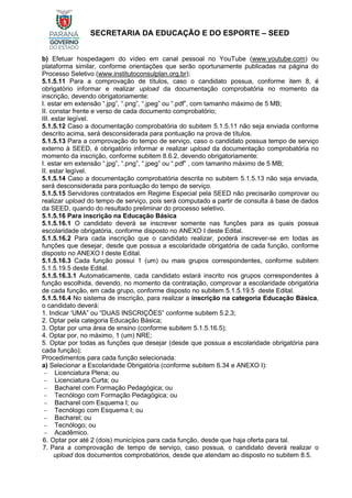 SECRETARIA DA EDUCAÇÃO E DO ESPORTE – SEED
b) Efetuar hospedagem do vídeo em canal pessoal no YouTube (www.youtube.com) ou
plataforma similar, conforme orientações que serão oportunamente publicadas na página do
Processo Seletivo (www.institutoconsulplan.org.br);
5.1.5.11 Para a comprovação de títulos, caso o candidato possua, conforme item 8, é
obrigatório informar e realizar upload da documentação comprobatória no momento da
inscrição, devendo obrigatoriamente:
I. estar em extensão “.jpg”, “.png”, “.jpeg” ou “.pdf”, com tamanho máximo de 5 MB;
II. constar frente e verso de cada documento comprobatório;
III. estar legível.
5.1.5.12 Caso a documentação comprobatória do subitem 5.1.5.11 não seja enviada conforme
descrito acima, será desconsiderada para pontuação na prova de títulos.
5.1.5.13 Para a comprovação do tempo de serviço, caso o candidato possua tempo de serviço
externo à SEED, é obrigatório informar e realizar upload da documentação comprobatória no
momento da inscrição, conforme subitem 8.6.2, devendo obrigatoriamente:
I. estar em extensão “.jpg”, “.png”, “.jpeg” ou “.pdf” , com tamanho máximo de 5 MB;
II. estar legível.
5.1.5.14 Caso a documentação comprobatória descrita no subitem 5.1.5.13 não seja enviada,
será desconsiderada para pontuação do tempo de serviço.
5.1.5.15 Servidores contratados em Regime Especial pela SEED não precisarão comprovar ou
realizar upload do tempo de serviço, pois será computado a partir de consulta à base de dados
da SEED, quando do resultado preliminar do processo seletivo.
5.1.5.16 Para inscrição na Educação Básica
5.1.5.16.1 O candidato deverá se inscrever somente nas funções para as quais possua
escolaridade obrigatória, conforme disposto no ANEXO I deste Edital.
5.1.5.16.2 Para cada inscrição que o candidato realizar, poderá inscrever-se em todas as
funções que desejar, desde que possua a escolaridade obrigatória de cada função, conforme
disposto no ANEXO I deste Edital.
5.1.5.16.3 Cada função possui 1 (um) ou mais grupos correspondentes, conforme subitem
5.1.5.19.5 deste Edital.
5.1.5.16.3.1 Automaticamente, cada candidato estará inscrito nos grupos correspondentes à
função escolhida, devendo, no momento da contratação, comprovar a escolaridade obrigatória
de cada função, em cada grupo, conforme disposto no subitem 5.1.5.19.5 deste Edital.
5.1.5.16.4 No sistema de inscrição, para realizar a inscrição na categoria Educação Básica,
o candidato deverá:
1. Indicar ‘UMA” ou “DUAS INSCRIÇÕES” conforme subitem 5.2.3;
2. Optar pela categoria Educação Básica;
3. Optar por uma área de ensino (conforme subitem 5.1.5.16.5);
4. Optar por, no máximo, 1 (um) NRE;
5. Optar por todas as funções que desejar (desde que possua a escolaridade obrigatória para
cada função);
Procedimentos para cada função selecionada:
a) Selecionar a Escolaridade Obrigatória (conforme subitem 6.34 e ANEXO I):
− Licenciatura Plena; ou
− Licenciatura Curta; ou
− Bacharel com Formação Pedagógica; ou
− Tecnólogo com Formação Pedagógica; ou
− Bacharel com Esquema I; ou
− Tecnólogo com Esquema I; ou
− Bacharel; ou
− Tecnólogo; ou
− Acadêmico.
6. Optar por até 2 (dois) municípios para cada função, desde que haja oferta para tal.
7. Para a comprovação de tempo de serviço, caso possua, o candidato deverá realizar o
upload dos documentos comprobatórios, desde que atendam ao disposto no subitem 8.5.
 